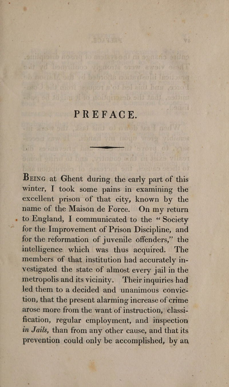 PREFACE. Brine at Ghent during the early part of this winter, I took some pains in examining the excellent prison of that city, known by the name of the Maison de Force. On my return to England, I communicated to the “ Society for the Improvement of Prison Discipline, and for the reformation of juvenile offenders,” the intelligence which was thus acquired. The members of that institution had accurately in- vestigated the state of almost every jail in the metropolis and its vicinity. Their inquiries had led them to a decided and unanimous convic- tion, that the present alarming increase of crime arose more from the want of instruction, classi- fication, regular employment, and inspection in Jails, than from any other cause, and that its prevention could only be accomplished, by an