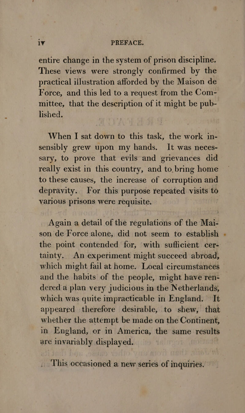 entire change in the system of prison discipline. These views were strongly confirmed by the practical illustration afforded by the Maison de Force, and this led to a request from the Com- mittee, that the description of it might be pub- lished. When I sat down to this task, the work in- sensibly grew upon my hands. It was neces- sary, to prove that evils and grievances did really exist in this country, and to, bring home to these causes, the increase of corruption and depravity. For this purpose repeated visits to various prisons were > requisite. Again a detail of the regulations of the Mai- son de Force alone, did not seem to establish the point contended for, with sufficient cer- tainty. An experiment might succeed abroad, which might fail at home. Local circumstances and the habits of the people, might have ren- dered a plan very judicious in the Netherlands, which was quite impracticable in England. It appeared therefore desirable, to shew, that whether the attempt be made on the Continent, in England, er in America, the same results are invariably displayed. ‘This occasioned a new series of inquiries.