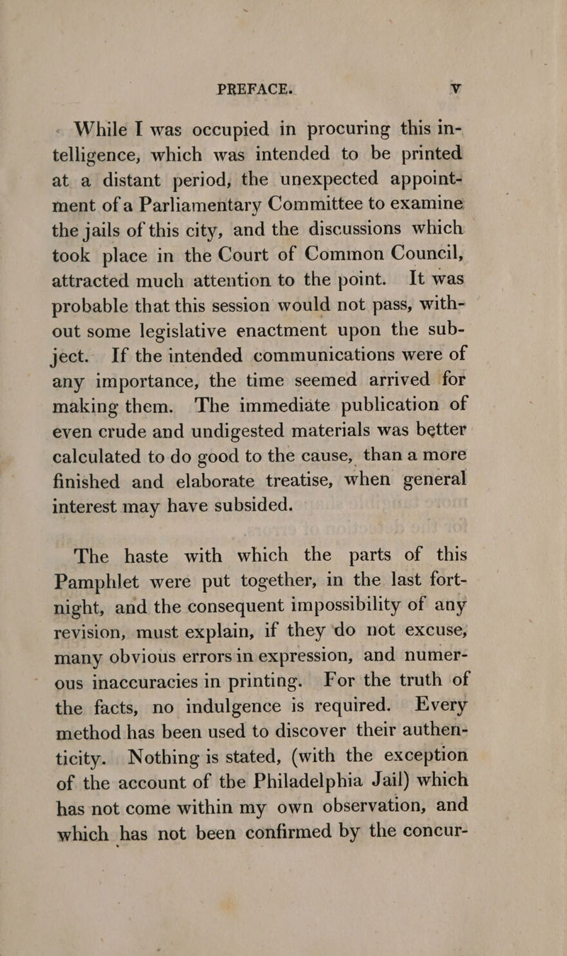 . While I was occupied in procuring this in- telligence, which was intended to be printed at a distant period, the unexpected appoint- ment ofa Parliamentary Committee to examine the jails of this city, and the discussions which took place in the Court of Common Council, attracted much attention to the point. It was probable that this session would not pass, with- out some legislative enactment upon the sub- ject. If the intended communications were of any importance, the time seemed arrived for making them. The immediate publication of even crude and undigested materials was better calculated to do good to the cause, than a more finished and elaborate treatise, when general interest may have subsided. — The haste with which the parts of this Pamphlet were put together, in the last fort- night, and the consequent impossibility of any revision, must explain, if they do not excuse, many obvious errors in expression, and numer- ous inaccuracies in printing. For the truth of the facts, no indulgence is required. Every method has been used to discover their authen- ticity. Nothing is stated, (with the exception of the account of the Philadelphia Jail) which has not come within my own observation, and which has not been confirmed by the concur-