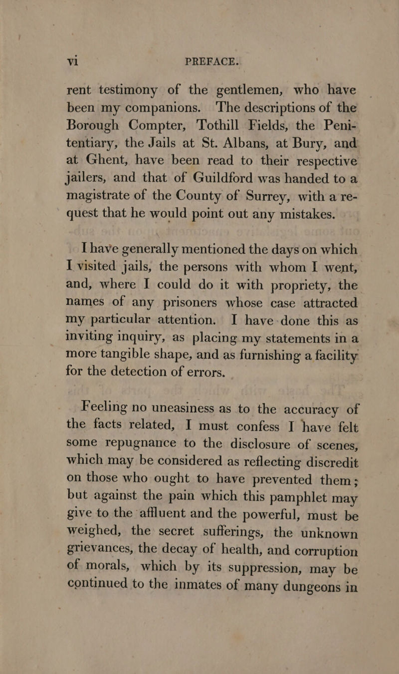 rent testimony of the gentlemen, who have been my companions. ‘The descriptions of the Borough Compter, Tothill Fields, the Peni- tentiary, the Jails at St. Albans, at Bury, and at Ghent, have been read to their respective jailers, and that of Guildford was handed to a magistrate of the County of Surrey, with a re- quest that he would point out any mistakes. I have generally mentioned the days on which I visited jails, the persons with whom I went, and, where I could do it with propriety, the names of any prisoners whose case attracted my particular attention. I have-done this as inviting inquiry, as placing my statements in a more tangible shape, and as furnishing a facility for the detection of errors. Feeling no uneasiness as to the accuracy of the facts related, I must confess I have felt some repugnance to the disclosure of scenes, which may be considered as reflecting discredit on those who ought to have prevented them; but against the pain which this pamphlet may give to the affluent and the powerful, must be weighed, the secret sufferings, the unknown grievances, the decay of health, and corruption of morals, which by its suppression, may be continued to the inmates of many dungeons in