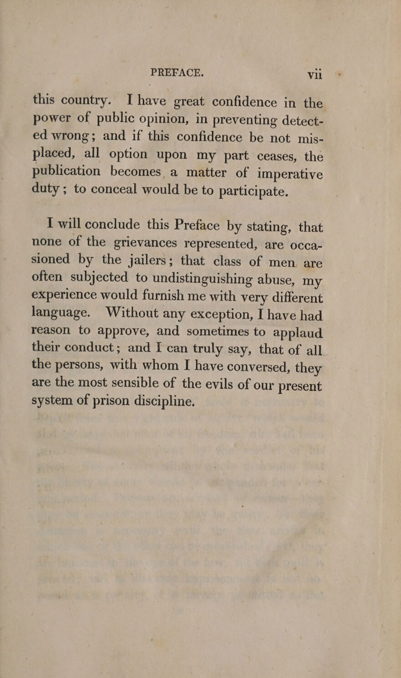 this country. Ihave great confidence in the power of public opinion, in preventing detect- ed wrong; and if this confidence be not mis- placed, all option upon my part ceases, the publication becomes, a matter of imperative duty ; to conceal would be to participate. I will conclude this Preface by stating, that none of the grievances represented, are occa- sioned by the jailers; that class of men. are often subjected to undistinguishing abuse, my experience would furnish me with very different language. Without any exception, I have had reason to approve, and sometimes to applaud their conduct; and I can truly say, that of all. the persons, with whom I have conversed, they are the most sensible of the evils of our present system of prison discipline.