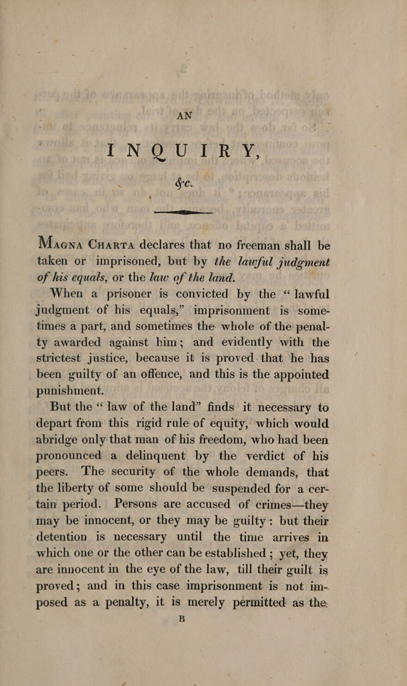 AN Era Pen y ~ Sc. Maena Cuarrta declares that no freeman shall be taken or imprisoned, but by the lawful Judgment of his equals, or the law of the land. When a prisoner is convicted by the “ lawful judgment of his equals,” imprisonment is some- times a part, and sometimes the whole of the penal- ty awarded against him; and evidently with the strictest justice, because it is proved. that he has been guilty of an offence, and this is the appointed punishment. | But the ‘‘ law of the land” finds it necessary to depart from this rigid rule of equity, which would abridge only that man of his freedom, who had been pronounced a delinquent by the verdict of his peers. ‘The security of the whole demands, that the liberty of some should be suspended for a cer- tain period. Persons are accused of crimes—they may be innocent, or they may be guilty: but their detention is necessary until the time arrives in which one or the other can be established ; yet, they are innocent in the eye of the law, till their guilt is proved; and in this case imprisonment is not im- posed as a penalty, it is merely permitted as the B