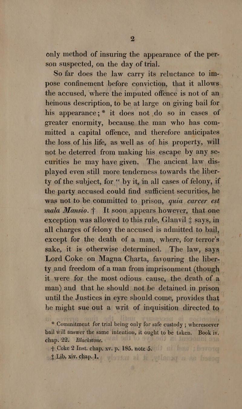 only method of insuring the appearance of the per- son suspected, on the day of trial. So far does the law carry its reluctance to im-. pose confinement before conviction, that it allows. the accused, where the imputed offence is not of an heinous description, to be at large on giving bail for his appearance;* it does not do so in cases of greater enormity, because the man who has com- mitted a capital offence, and therefore anticipates the loss of his life, as well as of his property, will not be deterred from making his escape by any se- curities he may have given. The ancient law dis- played even still more tenderness towards the liber- ty of the subject, for “‘ by it, in all cases of felony, if the party accused could find sufficient securities, he was not to be committed to prison, quia. carcer est mala Mansio.~ It soon appears however, that one exception was allowed to this rule, Glanvil &lt; says, in all charges of felony the accused is admitted to bail, except for the death of a man, where, for terror’s sake, it is otherwise determined. The law, says Lord Coke on Magna Charta, favouring the liber- ty and freedom of a man from imprisonment (though it were for the most odious. cause, the death of a man) and that he should not be detained in prison until the Justices in eyre should come, provides that he might sue out a writ of inquisition directed to * Commitment for trial being only for safe custody ; wheresoever bail will answer the same intention, it oom to be taken, Book iv. chap. 22. Blackstone. + Coke 2 Inst. chap. xv. p. 185. note 5. { Lib, xiv. chap,1.