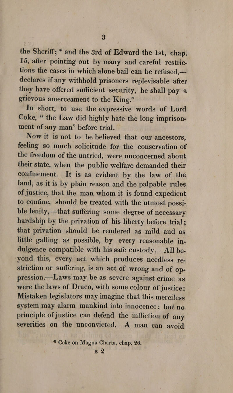the Sheriff; * and the 3rd of Edward the 1st, chap. 15, after pointing out by many and careful restric- tions the cases in which alone bail can be refused,— declares if any withhold prisoners replevisable after they have offered sufficient security, he shall pay a grievous amerceament to the King.” In short, to use the expressive words of Lord Coke, “ the Law did highly hate the long imprison- ment of any man” before trial. Now it is not to be believed that our ancestors, feeling so much solicitude for the conservation of the freedom of the untried, were unconcerned about their state, when the public welfare demanded their confinement. It is as evident by the law of the land, as it is by plain reason and the palpable rules of justice, that the man whom it is found expedient to confine, should be treated with the utmost possi- ble lenity,—that suffering some degree of necessary hardship by the privation of his liberty before trial ; that privation should be rendered as mild and as little gallmg as possible, by every reasonable in- dulgence compatible with his safe custody. All be- yond this, every act which produces needless re- striction or suffering, is an act of wrong and of op- pression.—Laws may be as. severe against crime as were the laws of Draco, with some colour of justice: Mistaken legislators may imagine that this merciless system may alarm mankind into innocence; but no. principle of justice can defend the infliction of any severities on the unconvicted. A man can avoid * Coke on Magna Charta, chap. 26. B2