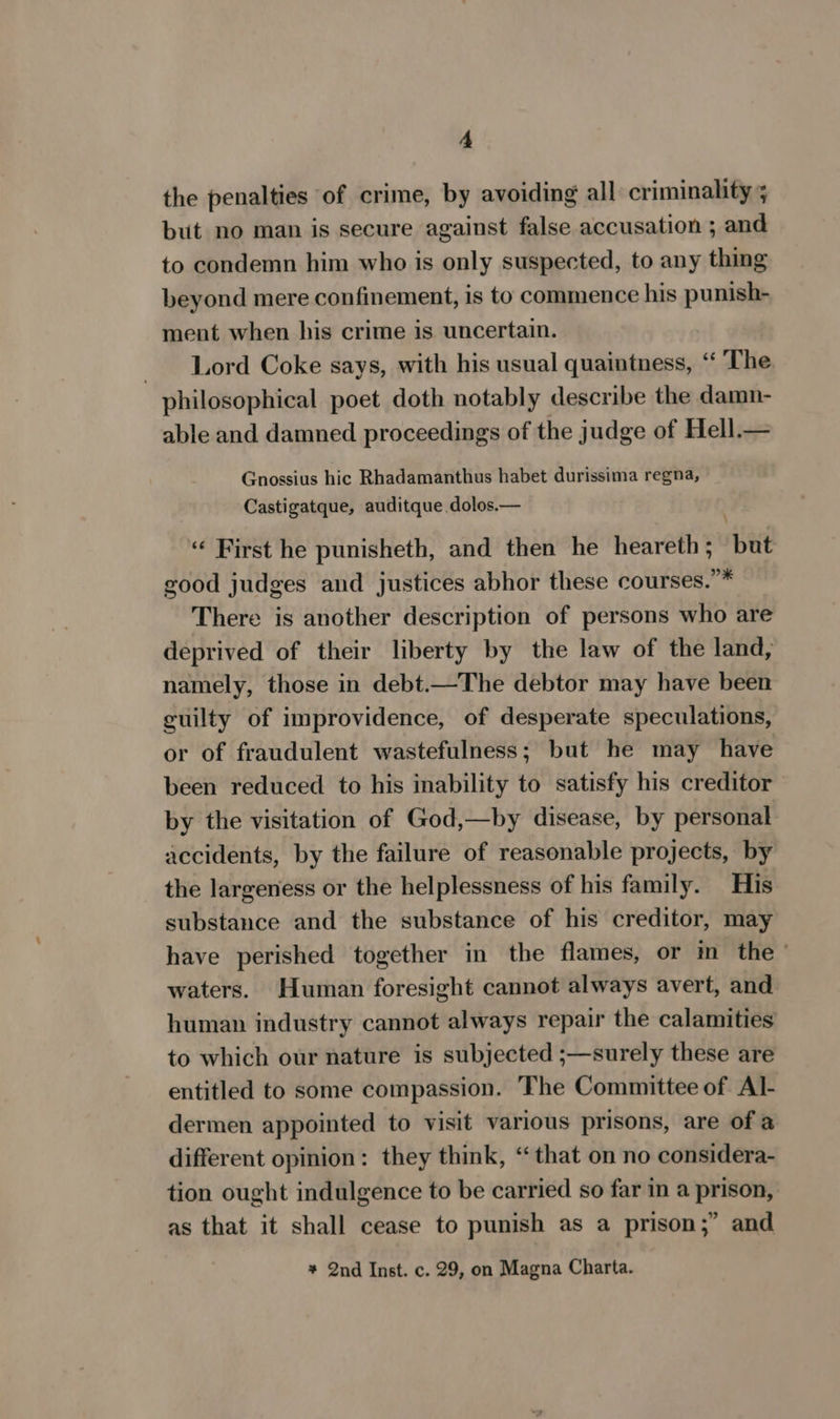 the penalties of crime, by avoiding all criminality ; but no man is secure against false accusation ; and to condemn him who is only suspected, to any thing beyond mere confinement, is to commence his punish- ment when his crime is uncertain. Lord Coke says, with his usual quaintness, “ The philosophical poet doth notably describe the damn- able and damned proceedings of the judge of Hell.— Gnossius hic Rhadamanthus habet durissima regna, Castigatque, auditque.dolos.— «« First he punisheth, and then he heareth; but good judges and justices abhor these courses.”* There is another description of persons who are deprived of their liberty by the law of the land, namely, those in debt.—The debtor may have been guilty of improvidence, of desperate speculations, or of fraudulent wastefulness; but he may have been reduced to his inability to satisfy his creditor by the visitation of God,—by disease, by personal accidents, by the failure of reasonable projects, by the largeness or the helplessness of his family. His substance and the substance of his creditor, may have perished together in the flames, or in the - waters. Human foresight cannot always avert, and human industry cannot always repair the calamities to which our nature is subjected ;—surely these are entitled to some compassion. The Committee of Al- dermen appointed to visit various prisons, are of a different opinion: they think, ‘that on no considera- tion ought indulgence to be carried so far in a prison, as that it shall cease to punish as a prison;” and + 2nd Inst. c. 29, on Magna Charta.