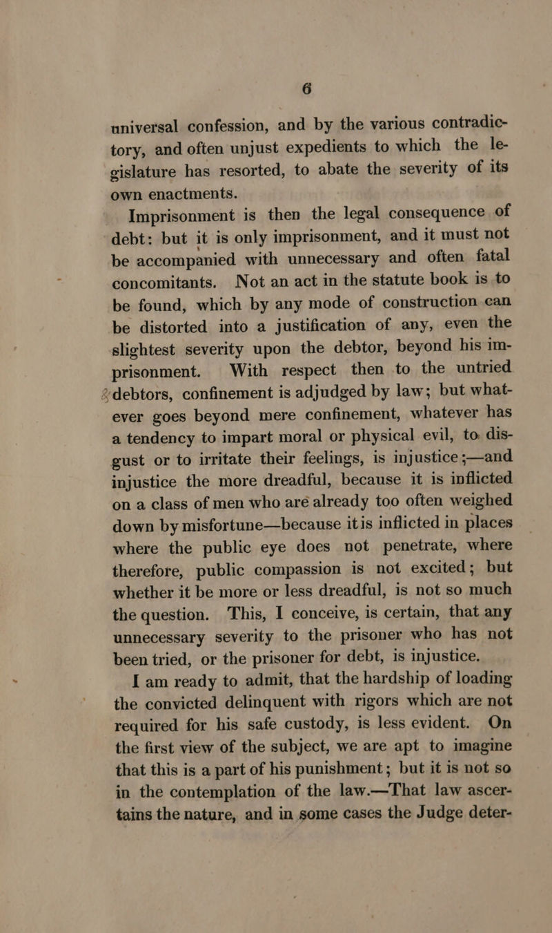 universal confession, and by the various contradic- tory, and often unjust expedients to which the le- gislature has resorted, to abate the severity of its own enactments. Imprisonment is then the legal consequence of debt: but it is only imprisonment, and it must not be accompanied with unnecessary and often fatal concomitants. Not an act in the statute book is to be found, which by any mode of construction can be distorted into a justification of any, even the slightest severity upon the debtor, beyond his im- prisonment. With respect then to the untried 2debtors, confinement is adjudged by law; but what- ever goes beyond mere confinement, whatever has a tendency to impart moral or physical evil, to dis- gust or to irritate their feelings, is injustice ;—and injustice the more dreadful, because it is inflicted on a class of men who aré already too often weighed down by misfortune—because itis inflicted in places where the public eye does not penetrate, where therefore, public compassion is not excited; but whether it be more or less dreadful, is not so much the question. This, I conceive, is certain, that any unnecessary severity to the prisoner who has not been tried, or the prisoner for debt, is injustice. I am ready to admit, that the hardship of loading the convicted delinquent with rigors which are not required for his safe custody, is less evident. On the first view of the subject, we are apt to imagine that this is a part of his punishment ; but it is not so in the contemplation of the law.—That law ascer- tains the nature, and in some cases the Judge deter-