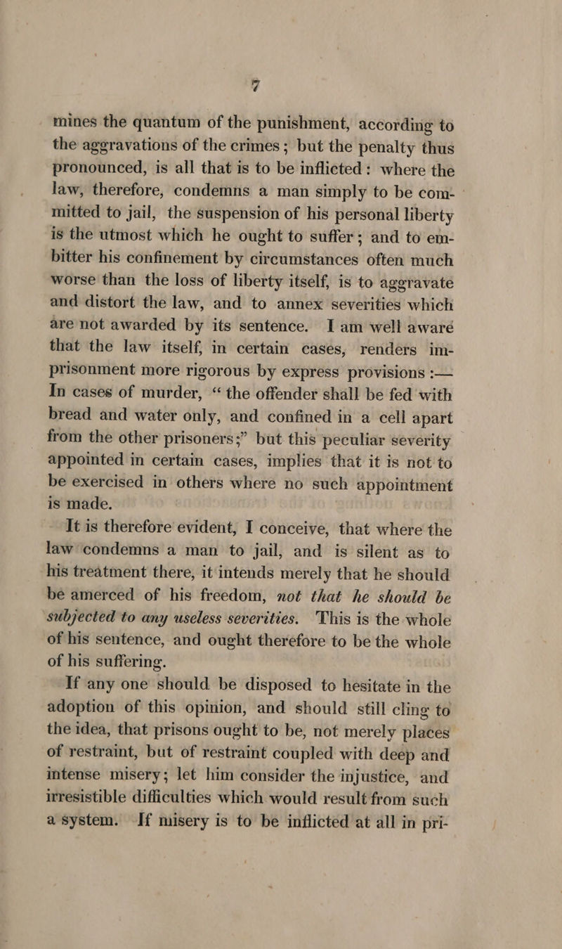 mines the quantum of the punishment, according to the aggravations of the crimes ; but the penalty thus pronounced, is all that is to be inflicted: where the law, therefore, condemns a man simply to be com: » mitted to jail, the suspension of his personal liberty is the utmost which he ought to suffer; and to em- bitter his confinement by circumstances often much worse than the loss of liberty itself, is to aggravate and distort the law, and to annex severities which are not awarded by its sentence. I am well aware that the law itself, in certain cases, renders im- prisonment more rigorous by express provisions :— In cases of murder, “ the offender shall be fed with bread and water only, and confined in a cell apart from the other prisoners;” but this peculiar severity appointed in certain cases, implies that it is not to be exercised in others where no such appointment is made. It is therefore evident, I conceive, that where the law condemns a man to jail, and is silent as to his treatment there, it intends merely that he should be amerced of his freedom, not that he should be subjected to any useless severities. This is the whole of his sentence, and ought therefore to be the whole of his suffering. If any one should be disposed to hesitate in the adoption of this opinion, and should still cling to the idea, that prisons ought to be, not merely places of restraint, but of restraint coupled with deep and intense misery; let him consider the injustice, and irresistible difficulties which would result from such a system. If misery is to be inflicted at all in pri-