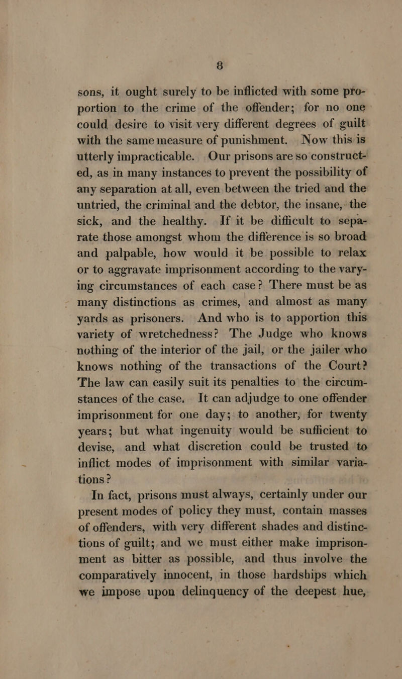 sons, it ought surely to be inflicted with some pro- portion to the crime of the offender; for no one> could desire to visit very different degrees of guilt with the same measure of punishment. Now this is utterly impracticable. Our prisons are so construct- ed, as in many instances to prevent the possibility of any separation at all, even between the tried and the untried, the criminal and the debtor, the insane,: the sick, and the healthy. If it be difficult to sepa- rate those amongst whom the difference is so broad and palpable, how would it be possible to relax or to aggravate imprisonment according to the vary- ing circumstances of each case? There must be as - many distinctions as crimes, and almost as many yards as prisoners. And who is to apportion this variety of wretchedness? The Judge who knows nothing of the interior of the jail, or the jailer who knows nothing of the transactions of the Court? The law can easily suit its penalties to the circum- stances of the case. It can adjudge to one offender imprisonment for one day; to another, for twenty years; but what ingenuity would be sufficient to devise, and what discretion could be trusted to inflict modes of imprisonment with similar varia- tions? , a) In fact, prisons must always, certainly under our present modes of policy they must, contain masses of offenders, with very different shades and distinc- tions of guilt; and we must either make imprison- ment as bitter as possible, and thus involve the comparatively innocent, in those hardships which we impose upon delinquency of the deepest hue,