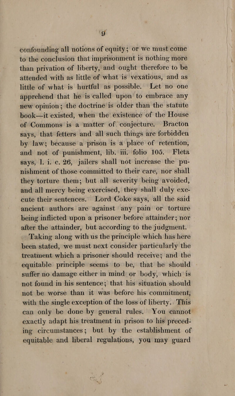 9g confounding all notions of equity; or we must come to the conclusion that imprisonment is nothing more than privation of liberty, and ought therefore to be attended with as little of what is vexatious, and as little of what is hurtful as possible. Let no one apprehend that he is called upon to embrace any new opinion; the doctrine is older than the statute book—it existed, when the existence of the House of Commons is a matter of conjecture. Bracton says, that fetters and all such things are forbidden by law; because a prison is a place of retention, and not of punishment, lib. in. folio 105. Fleta says, |. i. c. 26, jailers shall not increase the pu- nishment of those committed to their care, nor shall they torture them; but all severity being avoided, and all mercy being exercised, they shall duly exe- cute their sentences. Lord Coke says, all the said ancient authors are against any pain or torture being inflicted upon a prisoner before attainder; nor after the attainder, but according to the judgment. Taking along with us the principle which has here been stated, we must next consider particularly the treatment which a prisoner should receive; and the equitable principle seems to be, that he should suffer no damage either in mind or body, which is not found in his sentence; that his situation should not be worse than it was before his commitment, with the single exception of the loss of liberty. This can only be done by general rules. You cannot exactly adapt his treatment in prison to his preced- ing circumstances; but by the establishment of equitable and liberal regulations, you may guard
