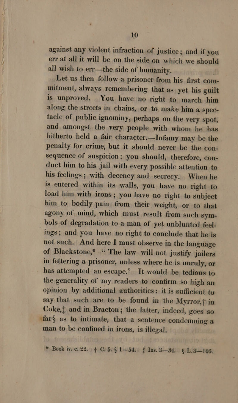 against any violent infraction of justice; and if you err at all it will be on the side on which we should all wish to err—the side of humanity. . Let us then follow a prisoner from his first com- mitment, always remembering that as yet his guilt is unproved. You have no right to march him along the streets in chains, or to make him a spec- tacle of public ignominy, perhaps on the very spot, and amongst the very people with whom he has hitherto held a fair character.—Infamy may be the penalty for crime, but it should never be the con- sequence of suspicion: you should, therefore, con- duct him to his jail with every possible attention to his feelings ; with decency and secrecy. When he is entered within its walls, you have no right to load him with irons; you have no right to subject him to bodily pain from their weight, or to that agony of mind, which must result from such sym- bols of degradation to a man of yet unblunted feel- ings; and you have no right to conclude that he is not such. And here 1 must observe in the language of Blackstone,* “The law will not justify jailers in fettering a prisoner, unless where he is unruly, or has attempted an escape.” It would be tedious to the generality of my readers to confirm so high an opinion by additional authorities; it is sufficient to say that such are to be found in the Myrror,} in Coke,{ and in Bracton; the latter, indeed, goes so far§ as to intimate, that a sentence condemning a man to be confined in irons, is illegal. * Book iv. c. 22. ¢ C.5.§ 1—54.. ¢ Ins. 3—34, § L.5—105,