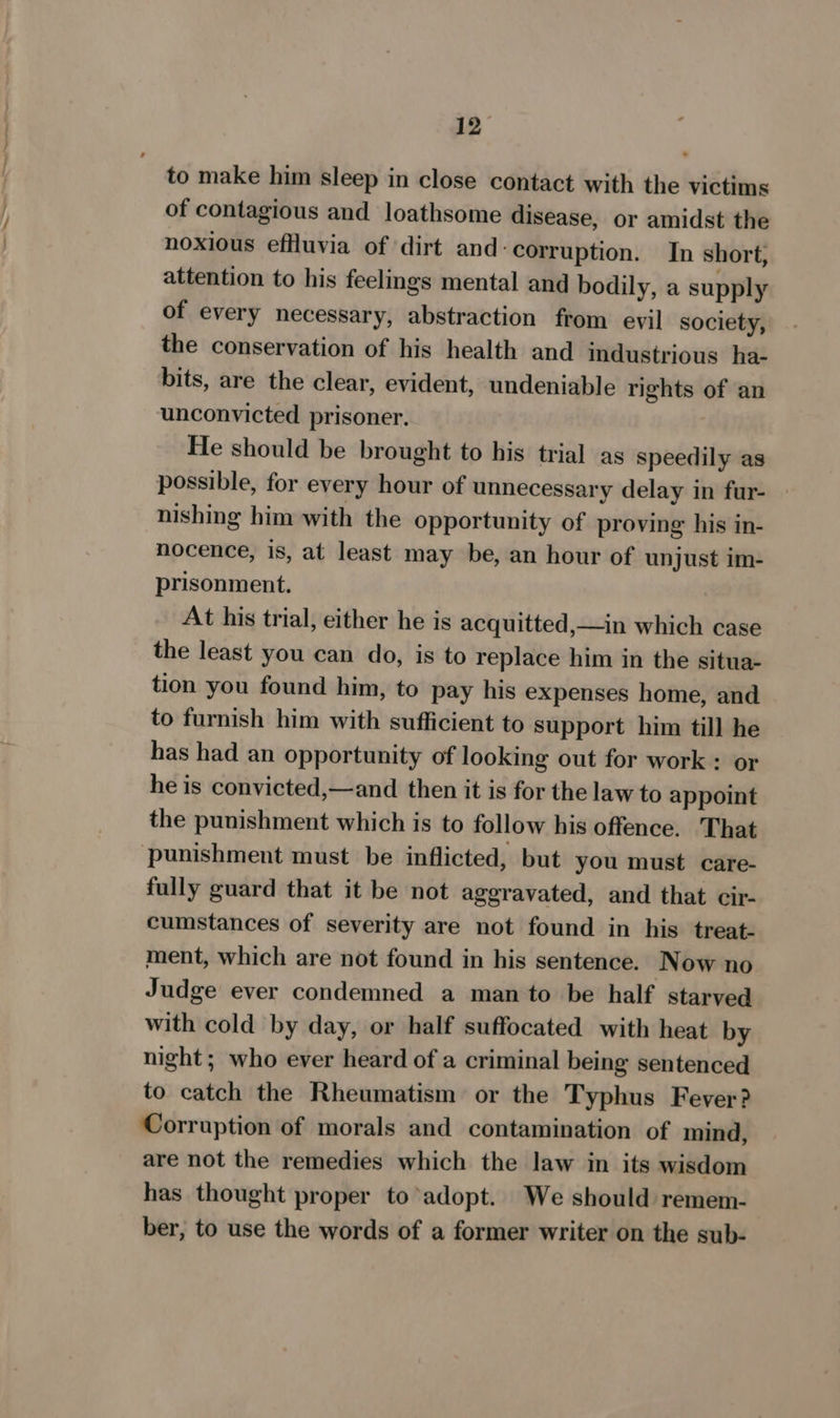 to make him sleep in close contact with the victims of contagious and loathsome disease, or amidst the noxious effluvia of ‘dirt and corruption. In short; attention to his feelings mental and bodily, a supply of every necessary, abstraction from evil society, the conservation of his health and industrious ha- bits, are the clear, evident, undeniable rights of an unconvicted prisoner. | He should be brought to his trial as speedily as possible, for every hour of unnecessary delay in fur- nishing him with the opportunity of proving his in- nocence, is, at least may be, an hour of unjust im- prisonment. At his trial, either he is acquitted,—in which case the least you can do, is to replace him in the situa- tion you found him, to pay his expenses home, and to furnish him with sufficient to Support him till he has had an opportunity of looking out for work : or he is convicted,—and then it is for the law to appoint the punishment which is to follow his offence. That punishment must be inflicted, but you must care- fully guard that it be not aggravated, and that cir- cumstances of severity are not found in his treat- ment, which are not found in his sentence. Now no Judge ever condemned a man to be half starved with cold by day, or half suffocated with heat by night; who ever heard of a criminal being sentenced to catch the Rheumatism or the Typhus Fever? Corruption of morals and contamination of mind, are not the remedies which the law in its wisdom has thought proper to’adopt. We should remem- ber, to use the words of a former writer on the sub-