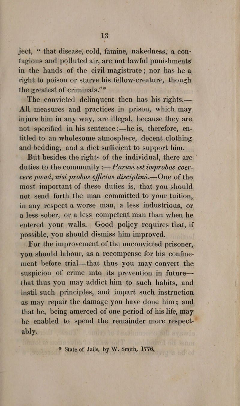 ject, “* that disease, cold, famine, nakedness, a con- tagious and polluted air, are not lawful punishments in the hands of the civil magistrate; nor has he a right to poison or starve his fellow-creature, though the greatest of criminals.”* The convicted delinquent then has his rights.— All measures and practices in prison, which may injure him in any way, are illegal, because they are not specified in his sentence :—he is, therefore, en- titled to an wholesome atmosphere, decent clothing and bedding, and a diet sufficient to support him. _ But besides the rights of the individual, there are ° duties to the community :— Parum est improbos coer- cere pend, nist probos efficias disciplind.—One of the most important of these duties is, that you should not send forth the man committed to your tuition, in any respect a worse man, a less industrious, or a less sober, or a less competent man than when he entered your walls. Good policy requires that, if possible, you should dismiss him improved. For the improvement of the unconvicted prisoner, you should labour, as a recompense for his confine- ment before trial—that thus you may convert the suspicion of crime into its prevention in future— that thus you may addict him to such habits, and instil such principles, and impart such instruction as may repair the damage you have done him; and that he, being amerced of one period of his life, may be enabled to spend the remainder more respect-- ably. * State of Jails, by W. Smith, 1776,