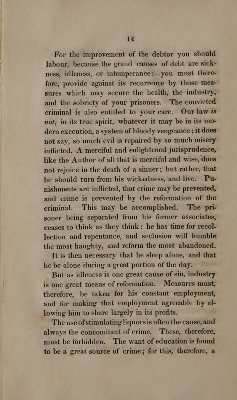 For the improvement of the debtor you should labour, because the grand causes of debt are sick- ness, idleness, or intemperance:—you must there- fore, provide against its recurrence by those mea- sures which may secure the health, the industry, and the sobriety of your prisoners. The convicted criminal is also entitled to your care. Our law 2s not, in its true spirit, whatever it may be in its mo- dern execution, asystem of bloody vengeance ; it does not say, so much evil is repaired by so much misery inflicted. A merciful and ‘enlightened jurisprudence, like the Author of all that is merciful and wise, does — not rejoice in the death of a sinner; but rather, that he should turn from his wickedness, and live. Pu- nishments are inflicted, that crime may be prevented, and crime is prevented by the reformation of the criminal. This may be accomplished. The pri- soner being separated from his former associates, ceases to think as they think: he has time for recol- lection and repentance, and seclusion will humble the most haughty, and reform the most abandoned. It is then necessary that he sleep alone, and that he be alone during a great portion of the day. But as idleness is one great cause of sin, industry is one great means of reformation. Measures must, therefore, be taken for his constant employment, and for making that employment agreeable by al- lowing him to share largely in its profits. The use of stimulating liquors is often the cause, and always the concomitant of crime. These, therefore, must be forbidden. The want of education is found to be a great source of crime; for this, therefore, a