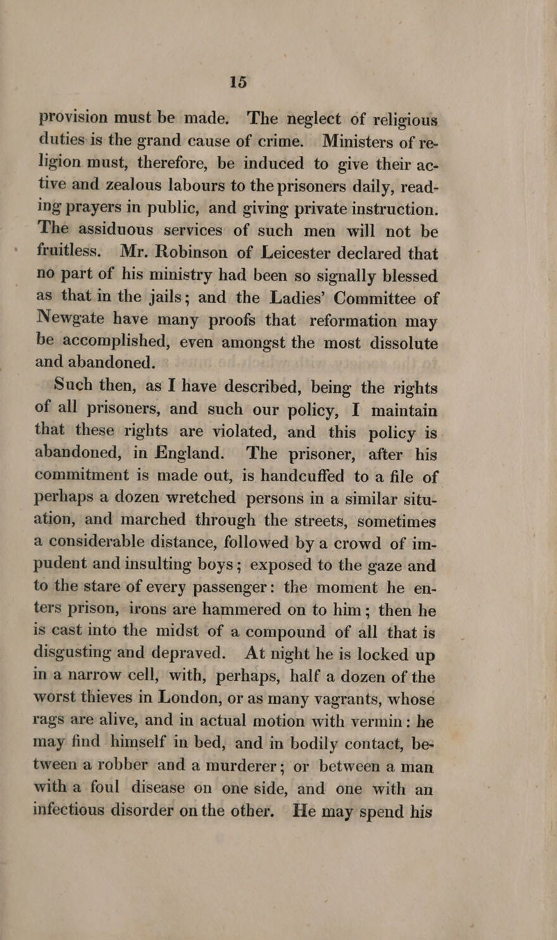 provision must be made. The neglect of religious duties is the grand cause of crime. Ministers of re- ligion must, therefore, be induced to give their ac- tive and zealous labours to the prisoners daily, read- ing prayers in public, and giving private instruction. The assiduous services of such men will not be fruitless. Mr. Robinson of Leicester declared that no part of his ministry had been so signally blessed as that in the jails; and the Ladies’ Committee of Newgate have many proofs that reformation may be accomplished, even amongst the most dissolute and abandoned. Such then, as I have described, being the rights of all prisoners, and such our policy, I maintain that these rights are violated, and this policy is. abandoned, in England. The prisoner, after his commitment is made out, is handcuffed to a file of perhaps a dozen wretched persons in a similar situ- ation, and marched through the streets, sometimes a considerable distance, followed by a crowd of im- pudent and insulting boys; exposed to the gaze and to the stare of every passenger: the moment he en- ters prison, irons are hammered on to him; then he is cast into the midst of a compound of all that is disgusting and depraved. At night he is locked up in a narrow cell, with, perhaps, half a dozen of the worst thieves in London, or as many vagrants, whose rags are alive, and in actual motion with vermin: he may find himself in bed, and in bodily contact, be- tween a robber and a murderer; or between a man with a foul disease on one side, and one with an infectious disorder on the other. He may spend his