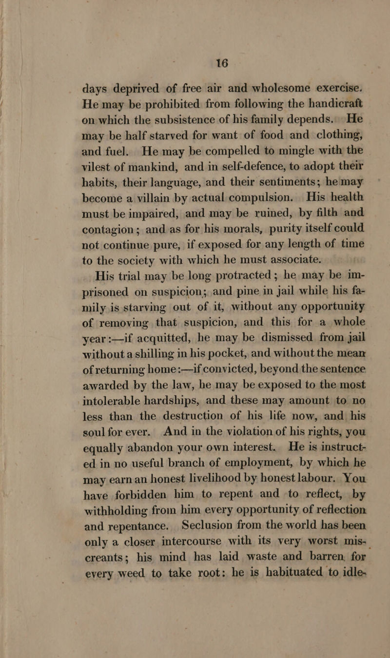 days deprived of free air and wholesome exercise. He may be prohibited from following the handicraft on which the subsistence of his family depends. He may be half starved for want of food and clothing, and fuel. He may be compelled to mingle with the vilest of mankind, and in self-defence, to adopt their habits, their language, and their sentiments; he may become a villain by actual compulsion. His health must be impaired, and may be ruined, by filth and contagion; and as for his morals, purity itself could not continue pure, if exposed for any length of time to the society with which he must associate. His trial may be long protracted ; he may be im- prisoned on suspicion; and pine in jail while his fa- mily is starving out of it, without any opportunity of removing that suspicion, and this for a whole year :—if acquitted, he may be dismissed from jail without a shilling in his pocket, and without the mean of returning home:—if convicted, beyond the sentence awarded by the law, he may be exposed to the most intolerable hardships, and these may amount to no less than the destruction of his life now, and his soul for ever. And in the violation of his rights, you equally abandon your own interest. He is instruct- ed in no useful branch of employment, by which he may earn an honest livelihood by honest labour. You have forbidden him to repent and to reflect, by withholding from him every opportunity of reflection: and repentance. Seclusion from the world has been only a closer intercourse with its very worst mis- creants; his mind has laid waste and barren, for , every weed to take root: he is habituated to idle-