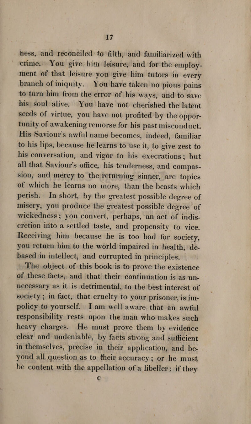 ness, and reconciled to filth, and familiarized with crime. You give hitn leisure, and for the employ- ment of that leisure you give him tutors in every branch of iniquity. You have taken no pious pains to turn him from the error of. his: ways, and to save his soul alive. You have not cherished the latent seeds of virtue, you have not profited by the oppor- tunity of awakening remorse for his past misconduct. His Saviour’s awful name becomes, indeed, familiar to his lips, because he learns to use it, to give zest to his conversation, and vigor to his execrations; but all that Saviour's office, his tenderness, and compas- sion, and mercy to the returning sinner, are topics of which he learns no more, than the beasts which perish. In short, by the greatest possible degree of misery, you produce the greatest possible degree of wickedness ; you convert, perhaps, an act of indis- cretion into a settled taste, and propensity to vice. Receiving him because he is too bad for society, you return him to the world impaired in health, de- based in intellect, and corrupted in principles. The object. of this book is to prove the existence of these facts, and that their continuation is as un- necessary as it is detrimental, to the best interest of society ; in fact, that cruelty to your prisoner, is im- policy to yourself. I am well aware that an awful responsibility rests upon the man who makes such heavy charges. He must prove them by evidence clear and undeniable, by facts strong and sufficient in themselves, precise in their application, and be- yond all question as to their accuracy; or he must be content with the appellation of a libeller; if they C
