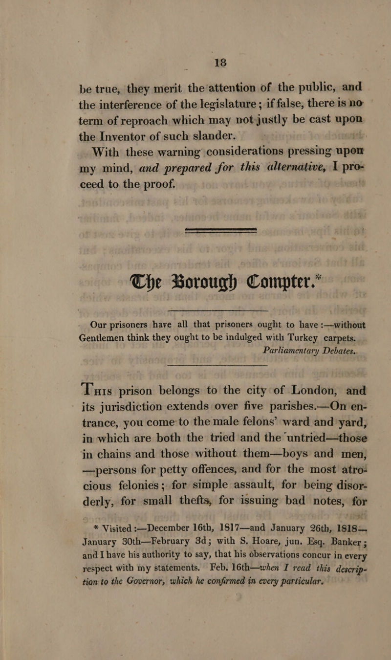 be true, they merit the attention of the public, and the interference of the legislature ; if false, there is no term of reproach which may not justly be cast wpan the Inventor of such slander. if With these warning considerations pressing upon my mind, and prepared for this alternative, 1 pra ceed to the proof. The Borough Conpter.* Our prisoners have all that prisoners ought to have :—without Gentlemen think they ought to be indulged with Turkey carpets. Parliamentary Debates.. Tis prison belongs to the city of London, and its jurisdiction extends over five parishes.—On en- trance, you come’to the male felons’ ward and yard, in which are both the tried and the untried—those in chains and those without them—boys and men, —persons for petty offences, and for the most atro- cious felonies; for simple assault, for being disor- derly, for small thefts, for issuing bad notes, for * Visited :—December 16th, 1817—and January 26th, 1s18— January 30th—February 3d; with S, Hoare, jun. Esq. Banker ; and I have his authority to say, that his observations concur in every respect with my statements. Feb, 16th—twhen I read this descrip- tion to the Governor, which he confirmed in every particular.