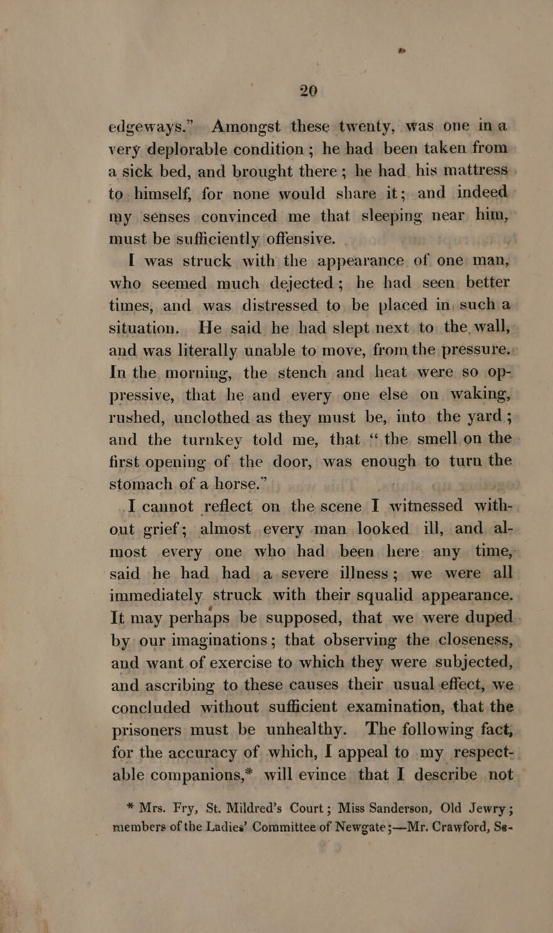 edgeways.” Amongst these twenty, was one ina very deplorable condition ; he had been taken from a sick bed, and brought there; he had_ his mattress to himself, for none would share it; and indeed my senses convinced me that sleeping near him, must be sufficiently offensive. 3 Day [ was struck with the appearance of one man, who seemed much dejected; he had seen better times, and was distressed to be placed in, such a situation. He said he had slept next. to. the, wall, and was literally unable to move, from the pressure.» In the morning, the stench and heat were so op- pressive, that he and every one else on waking, rushed, unclothed as they must be, into the yard ; and the turnkey told me, that ‘‘ the smell on the first opening of the door, was enough to turn the stomach of a horse.” ~ : 20 I cannot reflect on the scene I witnessed with- out grief; almost every man looked ill, and al- most every one who had been here. any. time, said he had had a severe illness; we were all immediately struck with their squalid appearance. It may perhaps be supposed, that we were duped. by our imaginations; that observing the closeness, and want of exercise to which they were subjected, and ascribing to these causes their usual effect, we concluded without sufficient examination, that the prisoners must be unhealthy. The following fact, for the accuracy of which, I appeal to my respect- able companions,* will evince that I describe not * Mrs. Fry, St. Mildred’s Court ; Miss Sanderson, Old Jewry; members of the Ladies’ Committee of Newgate ;—Mr. Crawford, Se-