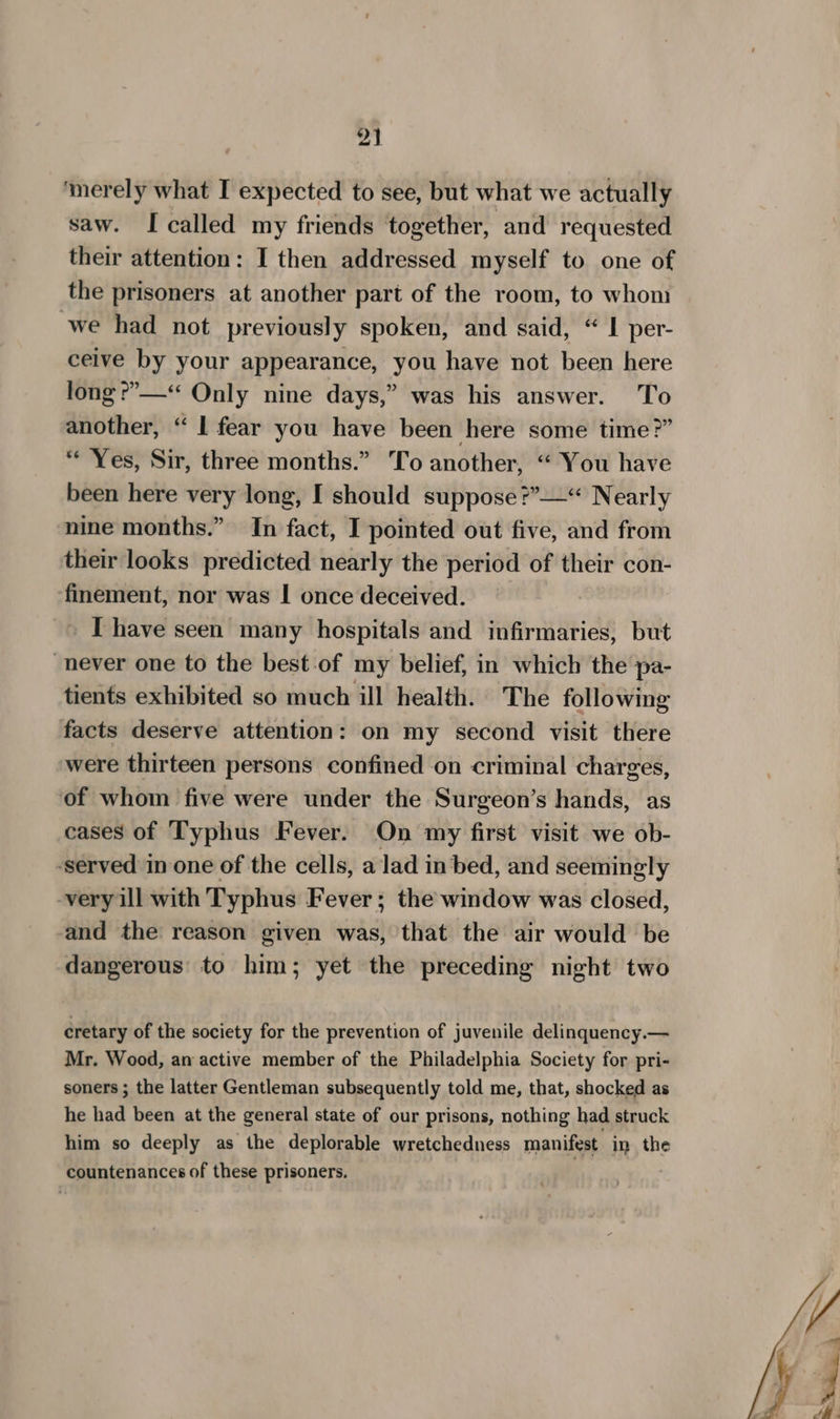 ‘merely what I expected to see, but what we actually saw. I called my friends together, and requested their attention: I then addressed myself to one of the prisoners at another part of the room, to whom we had not previously spoken, and said, “ I per- ceive by your appearance, you have not been here long ®’»—“ Only nine days,” was his answer. To another, “ 1 fear you have been here some time?” “ Yes, Sir, three months.” To another, “ You have been here very long, I should suppose ?”’—“ Nearly nine months.” In fact, I pointed out five, and from their looks predicted nearly the period of their con- finement, nor was I once deceived. I have seen many hospitals and infirmaries, but never one to the best-of my belief, in which the pa- tients exhibited so much ill health. The following facts deserve attention: on my second visit there were thirteen persons confined on criminal charges, of whom five were under the Surgeon’s hands, as cases of Typhus Fever. On my first visit we ob- ‘served in one of the cells, a lad in bed, and seemingly -very ill with Typhus Fever; the window was closed, and the reason given was, that the air would be dangerous to him; yet the preceding night two cretary of the society for the prevention of juvenile delinquency.— Mr. Wood, an active member of the Philadelphia Society for pri- soners ; the latter Gentleman subsequently told me, that, shocked as he had been at the general state of our prisons, nothing had struck him so deeply as the deplorable wretchedness manifest in the countenances of these prisoners.