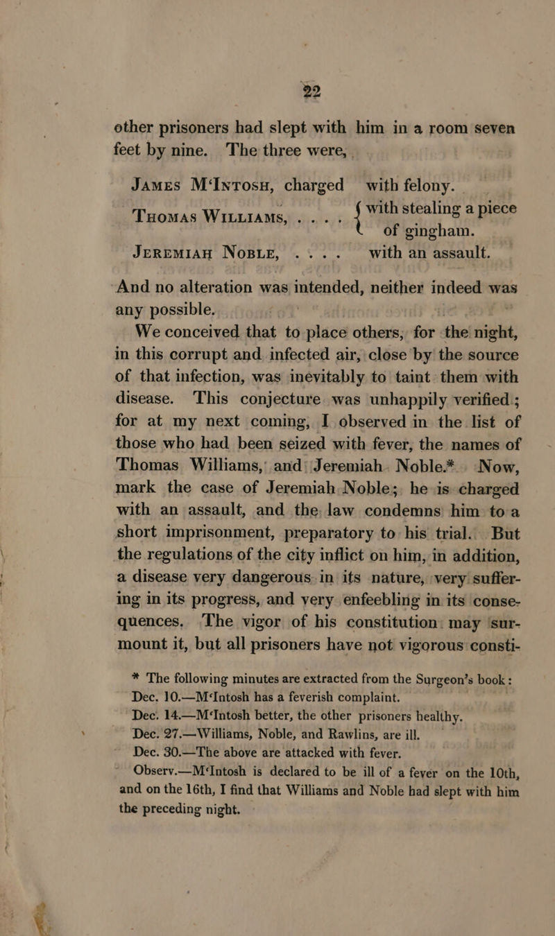 other prisoners had slept with him in a room seven feet by nine. The three were, JAMES M‘IntTosu, charged with felony. with stealing a piece of gingham. JEREMIAH NosBue, .... with an assault. THoMAS WILuiaMs, bs bet | any possible. We conceived that to place others; for ‘the set in this corrupt and. infected air, close by the source of that infection, was inevitably to taint them with disease. This conjecture was unhappily verified ; for at my next coming, I observed in the list of those who had. been seized with fever; the names of Thomas Williams, and‘ Jeremiah. Noble* Now, mark the case of Jeremiah Noble;. he is charged with an assault, and the law condemns him toa a disease very dangerous in its nature, very suffer- ing in its progress, and very enfeebling in its conse- quences. The vigor of his constitution: may ‘sur- * The following minutes are extracted from the Surgeon’s book: Dec. 10.—M&lt;‘Intosh has a feverish complaint. Dec. 14.—M‘Intosh better, the other prisoners healthy. Dec. 27,—Williams, Noble, and Rawlins, are ill. Dec. 30.—The above are attacked with fever. Observ.—M‘Intosh is declared to be ill of a fever on the 10th, and on the 16th, I find that Williams and Noble had slept with him the preceding night. —