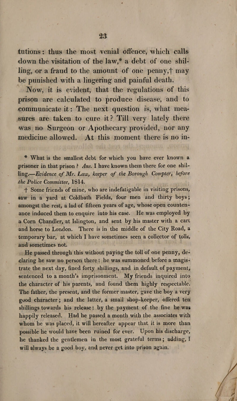 tutions: thus the most venial offence, which calls down the visitation of the law,* a debt of one shil- ling, or a fraud to the amount of one penny,t may be punished with a lingering and painful death. Now, it is evident, that the regulations of this prison are calculated to produce disease, and to eommunicate it: The next question is, what mea- sures are taken to cure it? Till very lately there was no Surgeon or Apothecary provided, nor any medicine allowed. At this moment there is no in- * What is the smallest debt for which you have ever known a prisoner in that prison? Ans. I have known them there for one shil- ling.—Evidence of Mr. Law, keeper of the Borough Compter, before the Police Committee, 1814. + Some friends of mine, who are indefatigable in visiting prisons, saw in a yard at Coldbath Fields, four men and thirty boys; amongst the rest, a lad of fifteen years of age, whose open counten- ance induced them to enquire into his case. He was employed by a Corn Chandler, at Islington, and sent by his master with a cart and horse to London. There is in the middle of the City Road, a temporary bar, at which I have sometimes seen a collector of tolls, and sometimes not. He passed through this without paying the toll of one penny, de- claring he saw no person there: he was summoned before a magis- trate the next day, fined forty shillings, and in default of payment, sentenced to a month’s imprisonment. My friends inquired into the character of his parents, and found them highly respectable. The father, the present, and the former master, gave the boy a very guod character; and the latter, a small shop-keeper, offered ten shillings towards his release: by the payment of the fine he was happily released. Had he passed a month with the associates with whom he was placed, it will hereafter appear that it is more than possible he would have been ruined for ever. Upon his discharge, he thanked the gentlemen in the most grateful terms; adding, I will always be a good boy, and never get into prison again,