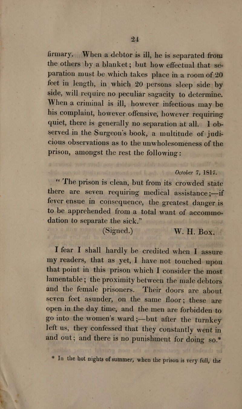 a a irmary. When a debtor is ill, he is separated from the others’ by a blanket; but how effectual that. sé- paration must be which takes place in a room of 20 feet in length, in which 20 persons sleep side. by side, will require no peculiar sagacity to determine. When a criminal is ill, however infectious may be his complaint, however offensive, however requiring quiet, there is generally no separation at all. 1 ob- served in the Surgeon’s book, a multitude of judi- cious observations as to the unwholesomeness of the prison, amongst the rest the following: October 7, 1817. _ The prison is clean, but from its crowded state there are seven requiring medical assistance ;—if fever ensue in consequence, the greatest danger is to be apprehended from a total want of accommo: dation to separate the sick.” Hi 96 (Signed.) W: H. Box? « I fear I shall. hardly, be-credited. when..J-assure that point in this prison which I consider the most lamentable ; the proximity between the male debtors and the female prisoners. Their doors are about seven feet asunder, on the same floor; these are open in the day time, and the men are forbidden to go into the women’s ward ;—but after the turnkey left us, they confessed that they constantly went in and out; and there is no punishment for doing so.* * In the hot nights of summer, when the prison is very full, the