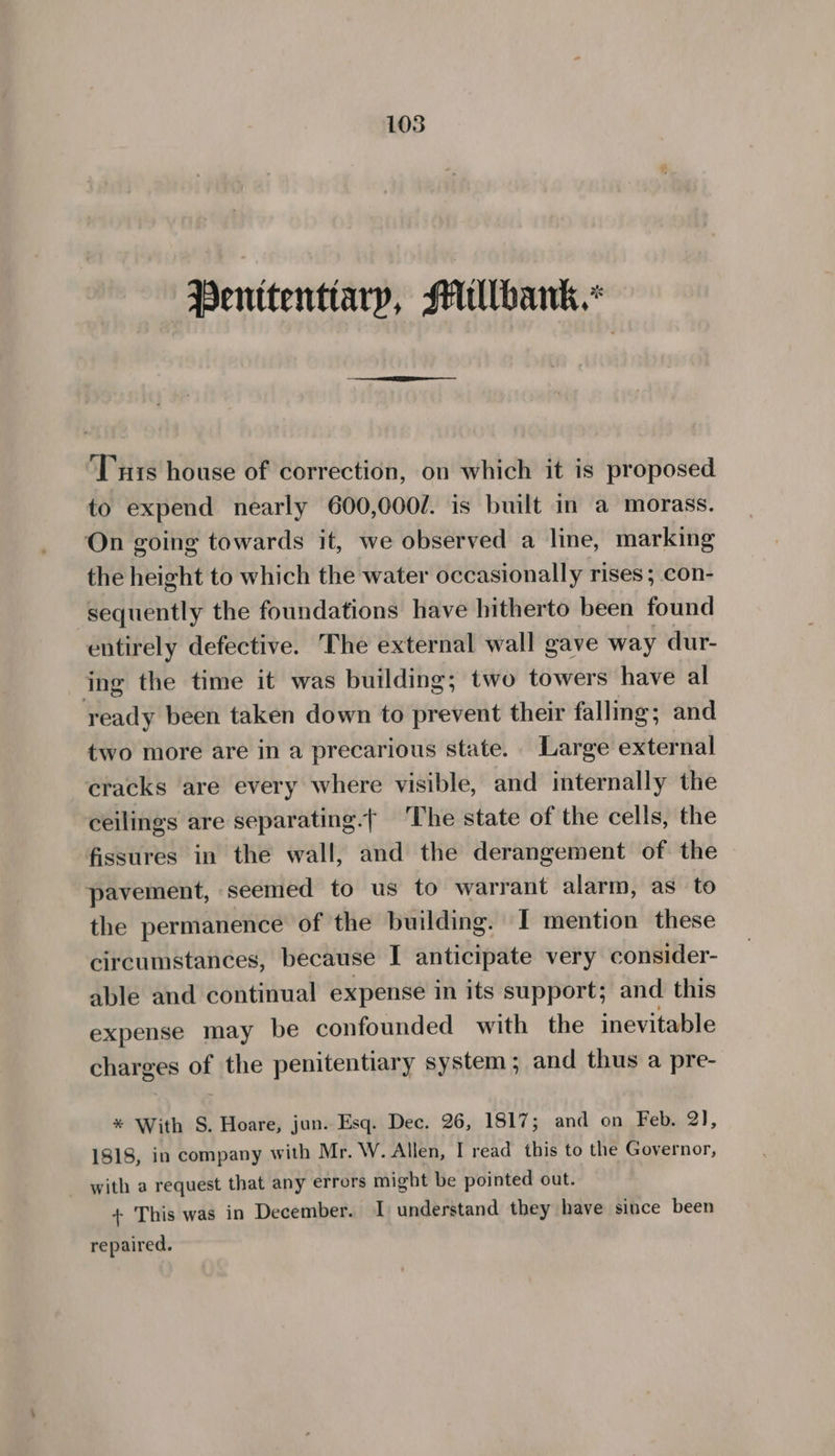 Penitentiary, Millbank.” ‘Tuts house of correction, on which it is proposed to expend nearly 600,000/. is built in a morass. On going towards it, we observed a line, marking the height to which the water occasionally rises ; con- sequently the foundations have hitherto been found entirely defective. The external wall gave way dur- ing the time it was building; two towers have al ready been taken down to prevent their falling; and two more are in a precarious state. Large external cracks ‘are every where visible, and internally the ceilings are separating.| ‘The state of the cells, the fissures in the wall, and the derangement of the © pavement, seemed to us to warrant alarm, as to the permanence of the building. I mention these circumstances, because I anticipate very consider- able and continual expense in its support; and this expense may be confounded with the inevitable charges of the penitentiary system; and thus a pre- ® With S. Hoare, jun. Esq. Dec. 26, 1817; and on Feb. 2), 1818, in company with Mr. W. Allen, I read this to the Governor, with a request that any errors might be pointed out. + This was in December. I understand they have since been repaired.