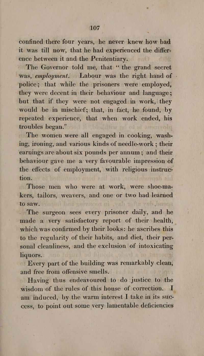 confined there four years, he never knew how bad it was till now, that he had experienced the differ- ence between it and the Penitentiary. The Governor told me, that ‘“ the grand secret was, employment. Labour was the right hand of - police; that while the prisoners -were employed, they were decent in their behaviour and language; but that if they were not engaged:in work, they would be in mischief; that, in fact, he found, by repeated experience, that when work ended, his troubles began.” | The women were all engaged in cooking, wash- ing, ironing, and various kinds of needle-work ; their earnings are about six pounds per annum; and their behaviour gave me a very favourable impression of the effects of employment, with religious instruc- tion. Those men who were at work, were shoe-ma- kers, tailors, weavers, and one or two had learned to saw. , The surgeon sees every prisoner daily, and he made a very satisfactory report of their > health, which was confirmed by their looks: he ascribes this to the regularity of their habits, and diet, their per- sonal cleanliness, and the exclusion of intoxicating liquors. Every part of the building was remarkably clean, and free from offensive smells. Having thus endeavoured to do justice to the wisdom of the rules of this house of correction. I am induced, by the warm interest I take in its suc- cess, to point out some very lamentable deficiencies