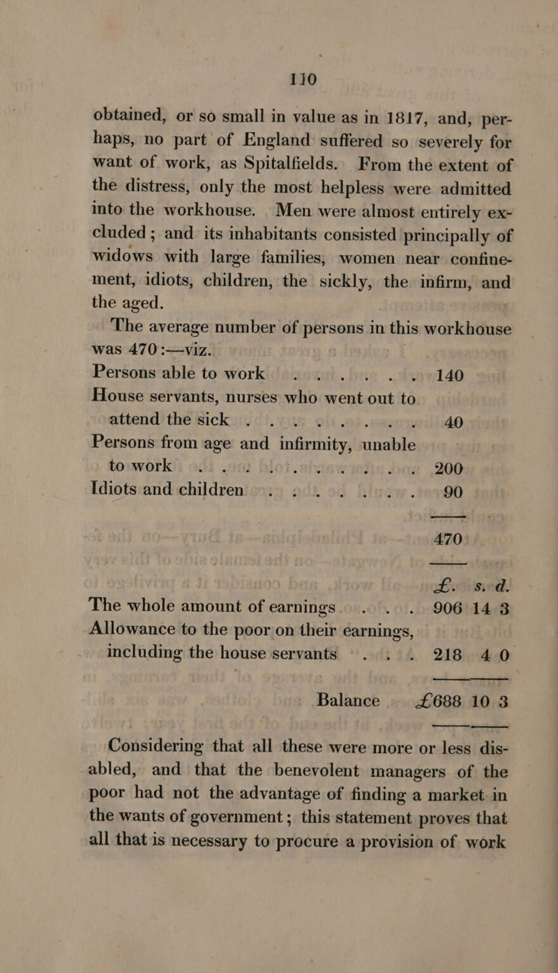 obtained, or so small in value as in 1817, and, per- haps, no part of England suffered so severely for want of work, as Spitalfields. From the extent of the distress, only the most helpless were admitted into the workhouse. Men were almost entirely ex- cluded ; and its inhabitants consisted principally of ion with large families, women near confine- ment, idiots, children, the sickly, the infirm, and the aged. | The average number of persons in this workhouse was 470 :—viz. Persons able to work . 1... . 140 House servants, nurses who went “ to attend the sick . . . . 40 Persons from age and fdterhits hiaeiie toowork)i uh .o blot .abitswiatia dae 206 Idiots and children. 2 2.0. 2...) 90 470 £. sv. The whole amount of earnings. . . . 906 148 Allowance to the poor on their earnings, including the house servants -. . . 218 40 a Balance £688 10 3 Considering that all these were more or less dis- abled, and that the benevolent managers of the poor had not the advantage of finding a market in the wants of government; this statement proves that all that is necessary to procure a provision of. work