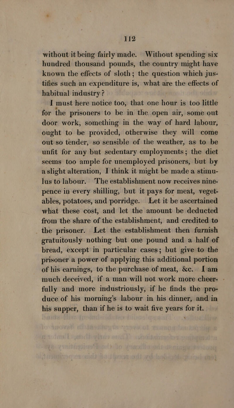 without it being fairly made. Without spending six hundred thousand pounds, the country might have known the effects of sloth; the question which jus- tifies such an expenditure is, what are the effects of habitual industry ? I must here notice too, that one hour is too little for the prisoners to be in the open air, some out door work, something in the way of hard labour, ought to be provided, otherwise they will come out so tender, so sensible of the weather, as to be unfit for any but sedentary employments; the diet seems too ample for unemployed prisoners, but by aslight alteration, I think it might be made a stimu- lus tolabour. ‘The establishment now receives nine- pence in every shilling, but it pays for meat, veget- ables, potatoes, and porridge. Let it be ascertained what these cost, and let the amount be deducted from the share of the establishment, and credited to _the prisoner. Let the establishment then furnish gratuitously nothing but one pound and a half of bread, except in particular cases; but give to the prisoner a power of applying this additional portion of his earnings, to the purchase of meat, &amp;c. I am much deceived, if a man will not work more cheer- - fully and more industriously, if he finds the pro- duce of his morning’s labour in his dinner, and in his supper, than if he is to wait five years for it.