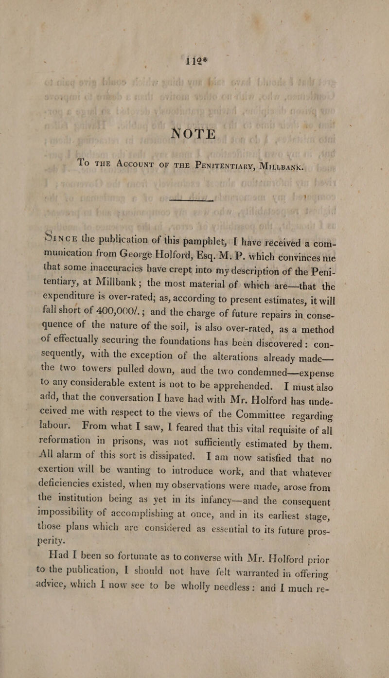 119* NOTE To THe AccouNT OF THE PENITENTIARY, MiILupank. MINCE the publication of this pamphlet, [ have réceived a coni- munication from George Holford, Esq. M: P. which convinces nie that some inaccuracies have crept into my description of the Peni- tentiary, at Millbank; the most material of which are—that the expenditure is over-rated; as, according to present estimates, it will fall short of 400,000/.; and the charge of future repairs in conse- quence of the nature of the soil, is also over-rated, as a method of effectually securing the foundations has been discovered: con- sequently, with the exception of the alterations already made— the two towers pulled down, and the two condemned—ex pense to any considerable extent is not to be apprehended. I must also add, that the conversation I have had with Mr. Holford has unde- ceived me with respect to the views of the Committee regarding labour. From what I saw, | feared that this vital requisite of all] reformation in prisons, was not sufficiently estimated by them. All alarm of this sort is dissipated. I am now satisfied that no exertion will be wanting to introduce work, and that whatever deficiencies existed, when my observations were made, arose from the institution being as yet in its infancy—and the consequent impossibility of accomplishing at once, and in its earliest stage, those plans which are considered as essential to its future pros- perity. Fad I been so fortunate as to converse with Mr. Holford prior to the publication, [ should not have felt warranted in offering advice, which [ now see to be wholly needless: and [ much re-