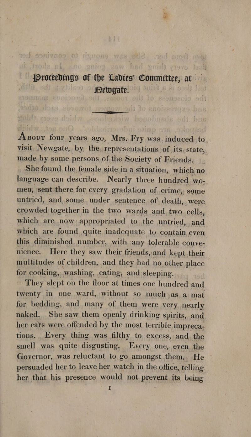 {Proceenuigs of the Ladies’ Committee, at IMewygate. - Asour four years ago, Mrs. Fry was. induced.to visit Newgate, by the representations of its. state, made by some persons of the Society of Friends... She found the female side in a situation, which: no language can describe. Nearly three hundred. wo- men, sent there for every gradation of crime, some untried, and some under sentence of death, were crowded together in the two wards and two. cells, which are now appropriated to the untried, and which are found quite inadequate to contain, even this diminished. number, with any tolerable conve- nience. Here they saw their friends, and kept their multitudes of children, and they had no other place for cooking, washing, eating, and sleeping. They slept on the floor at times one hundred and twenty in one ward, without so much jas a mat for bedding, and many of them were very nearly naked. She saw them openly drinking spirits, and her ears were offended by the most terrible impreca- tions. _ Every thing was filthy to excess, and_ the smell was quite disgusting. Every one, even. the Governor, was reluctant to go amongst them. He persuaded her to leave her watch in the office, telling her that his presence would not prevent its being I