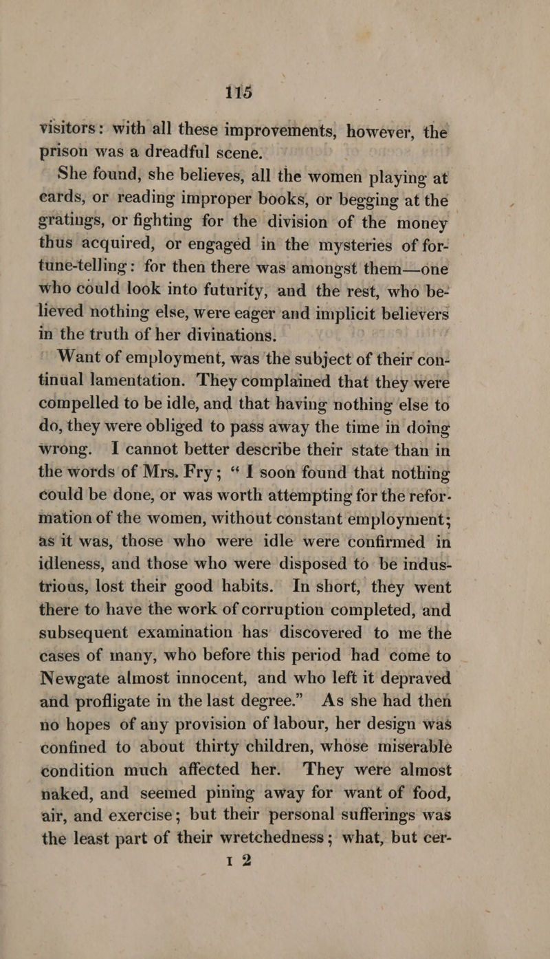 visitors: with all these improvements, pia the prison was a dreadful scene. She found, she believes, all the women playing at ecards, or reading improper books, or begging at the gratings, or fighting for the division of the money thus acquired, or engaged in the mysteries of for- tune-telling: for then there was amongst them—one who could look into futurity, and the rest, who be- lieved nothing else, were eager ‘and implicit believers in the truth of her divinations. Want of employment, was ‘the subject of their con- tinual lamentation. They complained that they were compelled to be idle, and that having nothing else to do, they were obliged to pass away the time in doing wrong. I cannot better describe their state than in the words of Mrs. Fry; ‘ I soon found that nothing could be done, or was worth attempting for the refor- mation of the women, without constant employment; as it was, those who were idle were confirmed in idleness, and those who were disposed to be indus- trious, lost their good habits. In short, they went there to have the work of corruption completed, and subsequent examination has discovered to me the cases of unany, who before this period had come to Newgate almost innocent, and who left it depraved and profligate in the last degree.” As she had then no hopes of any provision of labour, her design was confined to about thirty children, whose miserable condition much affected her. They were almost naked, and seemed pining away for want of food, air, and exercise; but their personal sufferings was the least part of their wretchedness ; what, but cer- 12