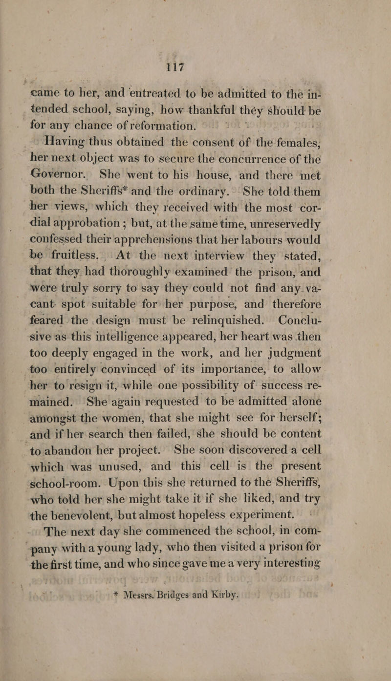 came to her, and entreated to be admitted to the in: _ tended school, saying, how thankful ee should be for any chance of reformation. | Having thus obtained the consent of the. females, her next object was to secure the concurrence of the _ Governor. She went to his house, and there met both the Sheriffs* and the ordinary. She told them her views, which they received with the most cor- dial approbation ; but, at the same time, unreservedly confessed their apprehensions that her labours would be fruitless. At the next interview they stated, . that they had thoroughly examined: the prison, and were truly sorry to say they could not find any_va- cant spot suitable for her purpose, and therefore feared the design must be relinquished. Conclu- sive as this intelligence appeared, her heart was then too deeply engaged in the work, and her judgment too entirely convinced of its importance, to allow her to resign it, while one possibility of success re- mained. She again requested to be admitted alone amongst the women, that she might see for herself; and if her search then failed, she should be content ‘to abandon her project. She soon discovered a cell which was unused, and this cell is the present school-room. Upon this she returned to the Sheriffs, who told her she might take it if she liked, and try the benevolent, but almost hopeless experiment. The next day she commenced the school, in com- pany with a young lady, who then visited a prison for the first time, and who since gave me a very interesting ¥ Messrs. Bridges and Kirby.