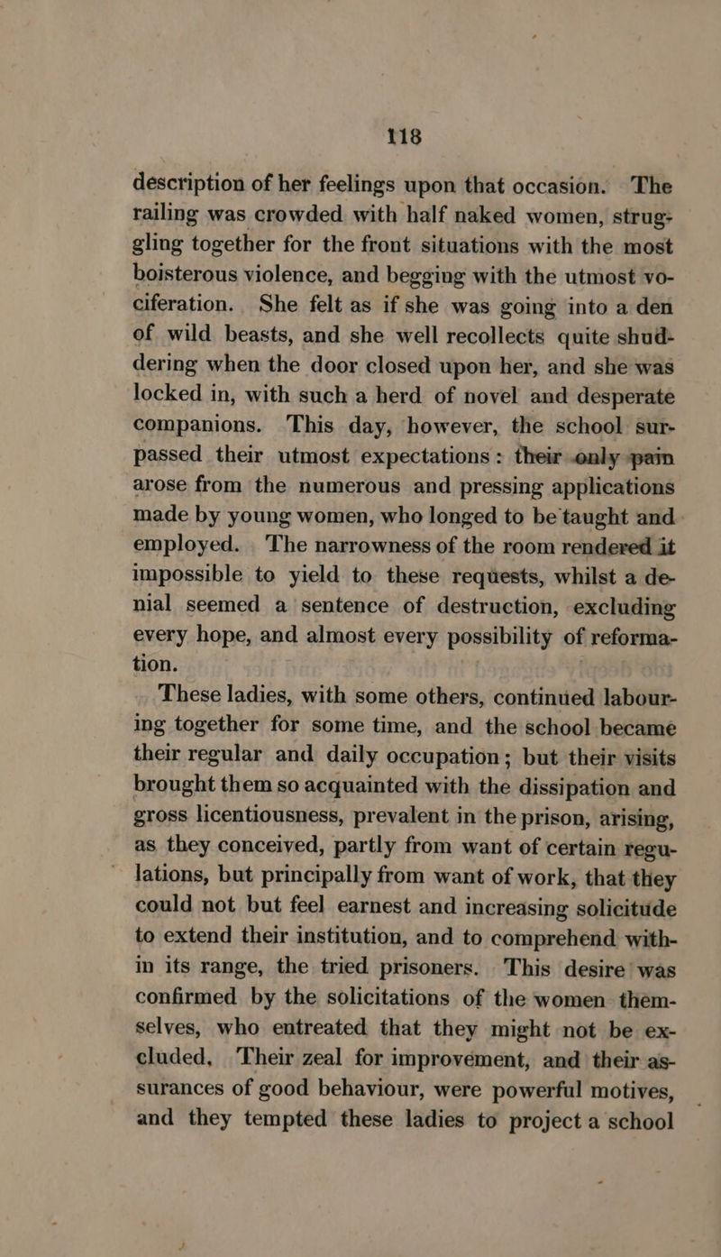 description of her feelings upon that occasion. The railing was crowded with half naked women, strug: gling together for the front situations with the most boisterous violence, and begging with the utmost vo- ciferation. She felt as if she was going into a den of wild beasts, and she well recollects quite shud- dering when the door closed upon her, and she was locked in, with such a herd of novel and desperate companions. ‘This day, however, the school sur- passed their utmost expectations : their only pain arose from the numerous and pressing applications made by young women, who longed to be taught and. employed. ‘The narrowness of the room rendered it impossible to yield to these requests, whilst a de- nial seemed a sentence of destruction, excluding every hope, and almost every possibility of reforma- tion. . These ladies, with some others, continued labour- ing together for some time, and the school became their regular and daily occupation; but their visits brought them so acquainted with the dissipation and gross licentiousness, prevalent in the prison, arising, as they conceived, partly from want of certain regu- lations, but principally from want of work, that they could not but feel earnest and increasing solicitude to extend their institution, and to comprehend with- in its range, the tried prisoners. This desire’ was confirmed by the solicitations of the women them- selves, who entreated that they might not be ex- cluded, Their zeal for improvement, and their as- surances of good behaviour, were powerful motives, and they tempted these ladies to project a school