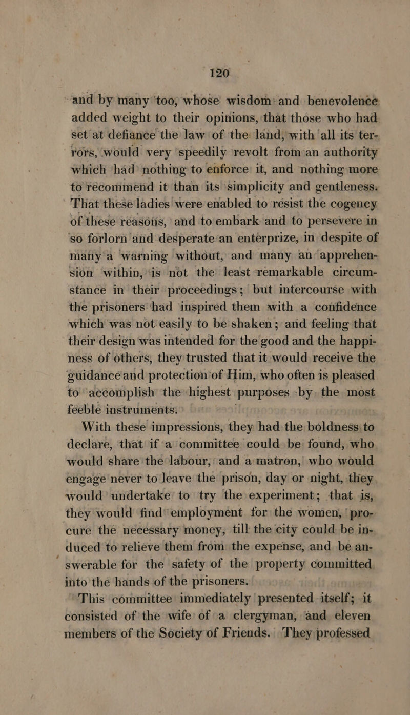 and by many ‘too, whose wisdom: and benevolence added weight to their opinions, that those who had set at defiance the law of the land, with ‘all its ter- rors, would very ‘speedily revolt from an authority which had nothing to enforce: it, and nothing more to recommend it than its simplicity and gentleness: That these ladies were enabled to resist the cogency of these reasons, and to'embark and to persevere in ‘so forlorn and desperate an enterprize, in despite of many a warning without, and many an’ apprehen- sion within, ‘is not the least remarkable circum- stance in their proceedings; but intercourse with the prisoners‘had inspired them with a confidence which was not easily to be shaken; and feeling that their design was intended for the good and the happi- ness of others, they trusted that it would receive the guidancé and protection of Him, who often is pleased to accomplish the highest purposes ‘by the most feeble instruments. With these impressions, they ha the boldness. to declare, that if a committee could be found, who would share the labour, : and a matron, who would engage never to leave the prison, day or night, they would’ undertake to try the experiment; that is, they would find’ employment for the women,’ pro- cure the necessary money, till the city could be in- duced to relieve them from the expense, and be an- swerable for the safety of the property committed. into the hands of the prisoners. This committee immediately presented itself; it consisted of the wife’ of a clergyman, and eleven members of the Society of Friends. They professed
