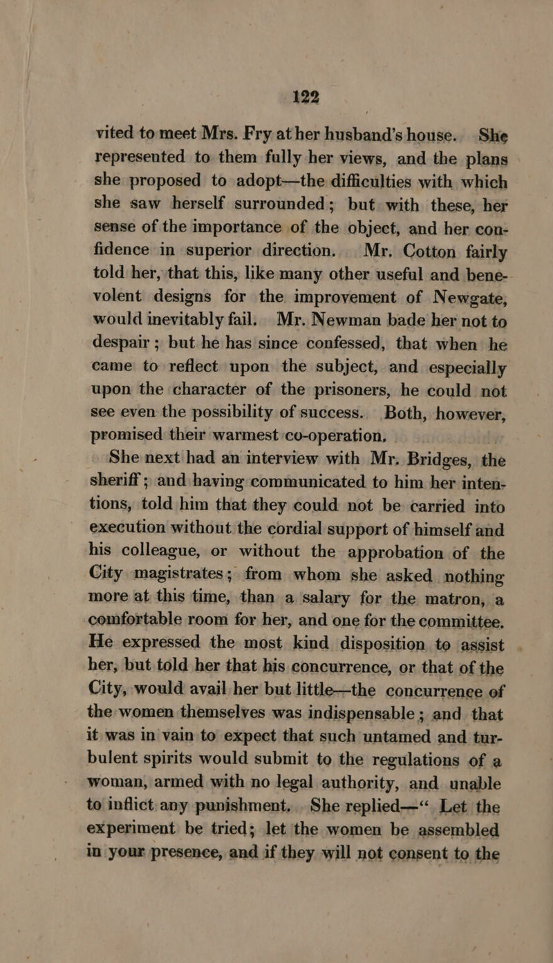 vited to meet Mrs. Fry at her husband’s house. She represented to them fully her views, and the plans she proposed to adopt—the difficulties with which she saw herself surrounded; but with these, her sense of the importance of the object, and her con- fidence in superior direction. Mr. Cotton fairly told her, that this, like many other useful and bene-- volent designs for the improvement of Newgate, would inevitably fail. Mr. Newman bade her not to despair ; but he has since confessed, that when he came to reflect upon the subject, and especially upon the character of the prisoners, he could not see even the possibility of success. Both, however, promised their warmest co-operation, She next had an interview with Mr. Bridges, the sheriff ; and having communicated. to him her inten- tions, told him that they could not be carried into execution without the cordial support of himself and his colleague, or without the approbation of the City magistrates; from whom she asked. nothing more at this time, than a salary for the matron, a comfortable room for her, and one for the committee, He expressed the most kind disposition to assist . her, but told her that his concurrence, or that of the City, would avail her but little—the concurrence of the women themselves was indispensable ; and that it was in vain to expect that such untamed and tur- bulent spirits would submit to the regulations of a woman, armed with no legal authority, and unable to inflict any punishment. . She replied—“ Let the experiment be tried; let the women be assembled in your presence, and if they will not consent to the