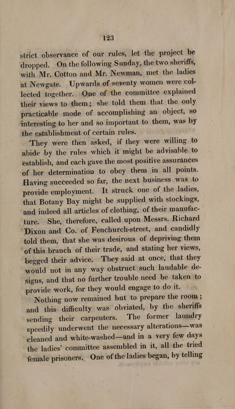 strict observance of our rules, let the project be dropped. On the following Sunday, the two sheriffs, with Mr. Cotton and Mr. Newman, met the ladies at Newgate. Upwards of seventy women were col- lected together. One of the committee explained their views to them; she told them that the only practicable mode of accomplishing an object, so interesting to her and so important to them, was by the establishment of certain rules. ‘They were then asked, if they were willing to abide by the rules which it might be advisable to establish, and each gave the most positive assurances of her determination to obey them in all points. Having succeeded so far, the next business was to provide employment. It struck one of the ladies, that Botany Bay might be supplied with stockings, and indeed all articles of clothing, of their manufac- ture. She, therefore, called upon Messrs. Richard ‘Dixon and Co. of Fenchurch-street, and candidly told them, that she was desirous of depriving them ofthis branch of their trade, and stating her views, begged their advice. They said at once, that they would not in any way obstruct such laudable de- signs, and that no further trouble need be taken to provide work, for they would engage to do it. Nothing now remained but to prepare the room ; and tbis difficulty was obviated, by the sheriffs sending their carpenters. The former laundry speedily underwent the necessary alterations—was cleaned and white-washed—and in a very few days ihe ladies’ committee assembled in it, all the tried female prisoners. One of the ladies began, by telling