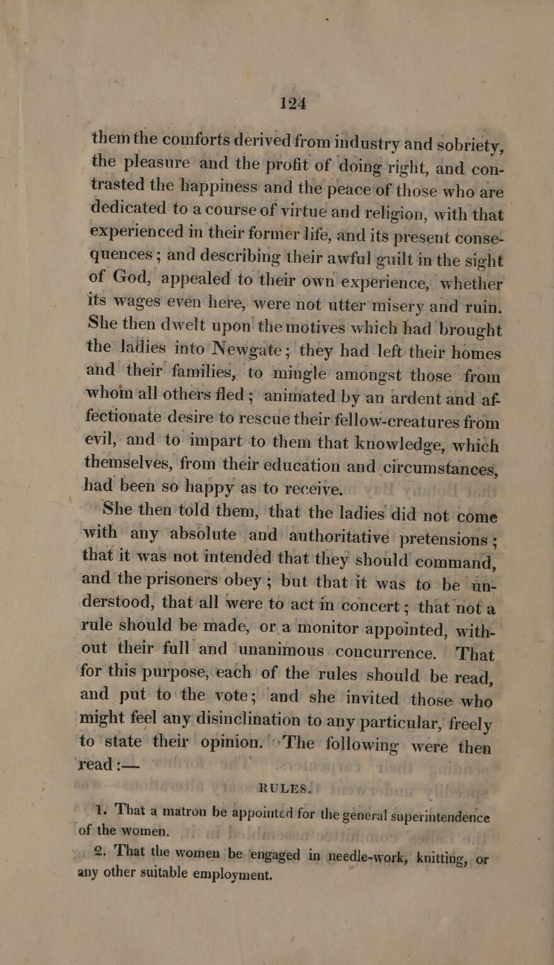 them the comforts derived from industry and sobriety, the pleasure and the profit of doing right, and con- trasted the happinéss and the peace of those who are dedicated to a course of virtue and religion, with that experienced in their former life, and its present conse- quences ; and describing their awful guilt in the sight of God, appealed to their own experience, whether its wages even here, were not utter misery and ruin, She then dwelt upon’ the motives which had brought the ladies into’ Newgate ; they had left their homes and their families, to mingle amongst those from whom all others fled; animated by an ardent and af. fectionate desire to rescue their fellow-creatures from evil, and to impart to them that knowledge, which themselves, from their education and circumstances, had been so happy as to receive. | i She then told them, that the ladies did not come with any absolute and authoritative pretensions ; that it was not intended that they should command, and the prisoners obey ; but that it was to be un- derstood, that all were to actin concert; that not a rule should be made, ora monitor appointed, with- out their full and ‘unanimous concurrence. That for this purpose, each of the rules should be read, and put to the vote; and she invited those who might feel any disinclination to any particular, freely to ‘state their opinion. The following were then ‘read :— | RULES. 1. That a matron be appointed for the general superintendence of the women. : | | 2. ‘That the women ‘be ‘engaged in needle-work, knitting, or any other suitable employment.