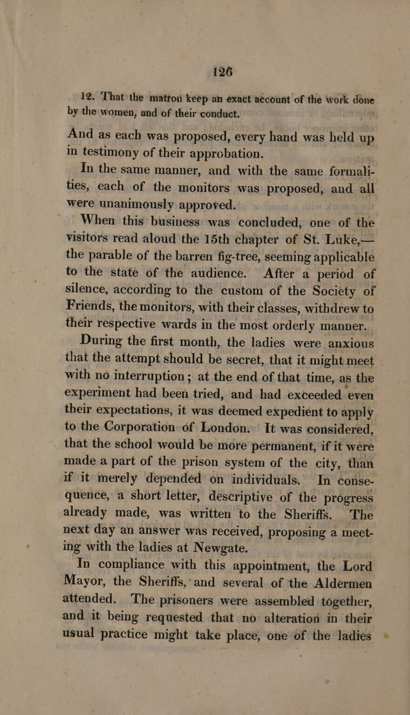 12. That the matton keep an exact account of the work dette by the women, and of their conduct. And as each was proposed, every hand was held up in testimony of their approbation. In the same manner, and with the same formali- ties, each of the monitors was proposed, and all were unanimously approved. | When this business was concluded, one of the visitors read aloud the 15th chapter of St. Luke,— the parable of the barren fig-tree, seeming applicable to the state of the audience. After a period of silence, according to the custom of the Society of Friends, the monitors, with their classes, withdrew to their respective wards in the most orderly manner. During the first month, the ladies were anxious that the attempt should be secret, that it might meet with no interruption ; at the end of that time, as the experiment had been tried, and had exceeded even their expectations, it was deemed expedient to apply. to the Corporation of London. It was considered, that the school would be more permanent, if it were made a part of the prison system of the city, than if it merely depended on individuals. In conse- quence, a short letter, descriptive of the progress already made, was written to the Sheriffs. The next day an answer was received, proposing a meet- ing with the ladies at Newgate. In compliance with this appointment, the Lord Mayor, the Sheriffs,:and several of the Aldermen attended. The prisoners were assembled together, and it being requested that no alteration in their usual practice might take place, one of the ladies ©