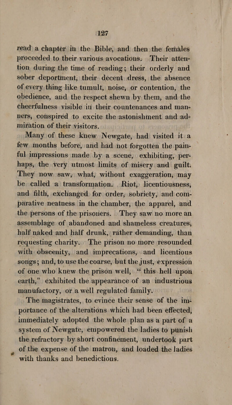 read a chapter in the Bible, and then the females proceeded to their various avocations. Their atten- tion during the time of reading; their orderly and sober deportment; their decent dress, the absence of every thing like tumult, noise; or contention, the obedience, and the respect shewn by them, and the cheerfulness visible in their countenances and man- ners, conspired to excite the astonishment. and ad- miration of their visitors. ! et Many of these knew Newgate, had visited it a few months before, and had not forgotten the pain- ful impressions made by a scene, exhibiting, per- haps, the very utmost limits of misery and guilt: They now saw, what, without exaggeration, may be called a transformation. . Riot, licentiousness, and filth, exchanged, for order; sobriety, and com- parative neatness in the chamber, the apparel, and the persons of the prisoners. _They saw no more an assemblage of abandoned and shameless creatures, half naked and half drunk, rather demanding, than requesting charity... The prison no more resounded with obscenity, and imprecations, and licentious songs; and, to use the coarse, but the just, expression of one who knew the prison well, “ this. hell upon earth,” exhibited the appearance of an industrious manufactory, or a well regulated family. | The magistrates, to evince their sense of the im: portance of the alterations which had been effected, immediately adopted the whole plan as a part of a system of Newgate, empowered the ladies to punish the refractory by short confinement, undertook part of the expense of the matron, and loaded the ladies with thanks and benedictions.