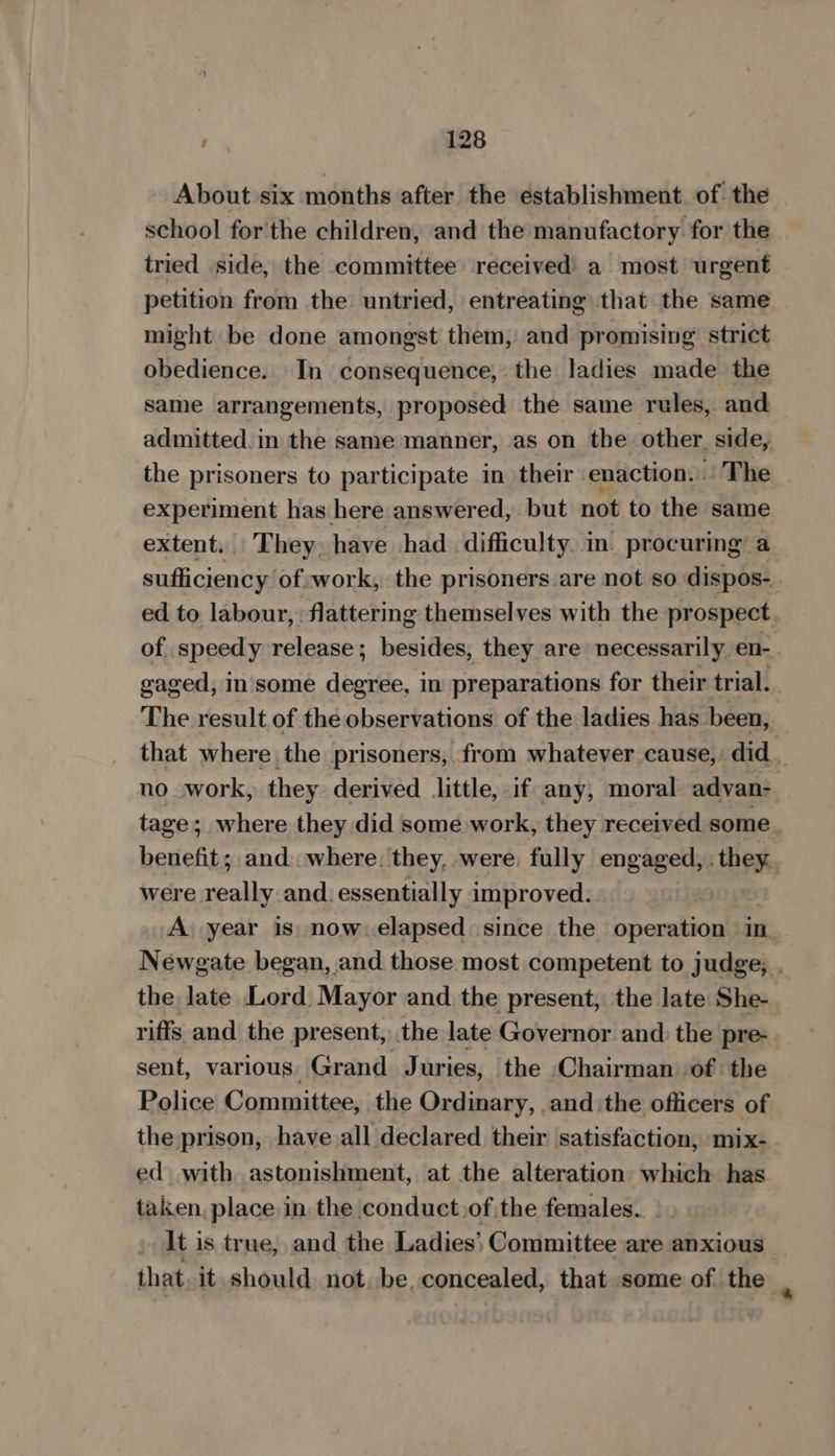About six months after the establishment. of. the school forthe children, and the manufactory. for the tried side, the committee received a most urgent petition from the untried, entreating that the same might be done amongst them, and promising strict obedience. In consequence, the ladies made the same arrangements, proposed the same rules, and admitted. in the same manner, as on the other. side, the prisoners to participate in their enaction. . The experiment has here answered, but not to the same extent. They. have had difficulty. in’ procuring’ a sufficiency of work, the prisoners are not so dispos- ed to labour, : flattering themselves with the prospect. of speedy release; besides, they are necessarily en- gaged, in some degree, in preparations for their trial. The result of the observations of the ladies has been, that where the prisoners, from whatever cause, did _ no work, they derived little, if any, moral advan-. tage; where they did some work, they received some. benefit; and where. they, were. fully Tee ae were a and. essentially improved. — : A year is now. elapsed since the operation in. Newgate began, and those most competent to judge, . the late Lord Mayor and the present, the late She- riffs and the present, the late Governor and the pre- sent, various Grand Juries, the Chairman of the Police Committee, the Ordinary, .and the officers of the prison, have all declared their satisfaction, mix- ed with astonishment, at the alteration which has taken. place in. the conduct,of the females. It is true, and the Ladies’ Committee are anxious that, it should not, be. concealed, that some of the