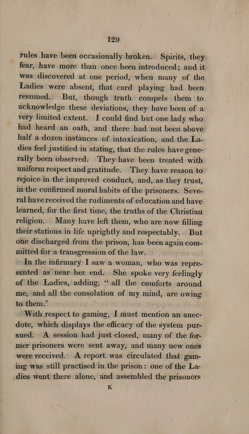 rules have been occasionally broken. Spirits, they: fear, have more than once been introduced; and it: was discovered at one period, when many of the Ladies were absent, that card playing had been resumed. But, though truth compels. them to acknowledge these deviations, they have been of a very limited extent. I could find but one lady who. had heard an oath, and there had not been above half a:dozen instances. of intoxication, and the La- dies feel justified in stating, that the rules have gene- rally been observed. They have been treated: with uniform respect and gratitude. They have reason to rejoice in the improved conduct, and, as they trust, in the confirmed moral habits of the prisoners. Seve- ral have received the rudiments of education and have learned, for the first time, the truths of the Christian religion. Many have left them, who are now filling their stations in life uprightly and respectably.. But one discharged from the prison, has been again com- mitted for a transgression of the law. In the infirmary I saw a woman, who was repre- sented as near her end. She spoke very feelingly of the Ladies, adding, ‘all the comforts around me, and. all the consolation of my mind, are owing to them.” | With respect to gaming, [ must mention an anec- dote, which displays the efficacy of the system pur- sued. A session had just closed, many of the for- ‘ mer prisoners were sent away, and many new ones were received. A report was circulated that) gam- ing was still practised in the prison: one of the La- dies: went there alone, and assembled the prisoners K