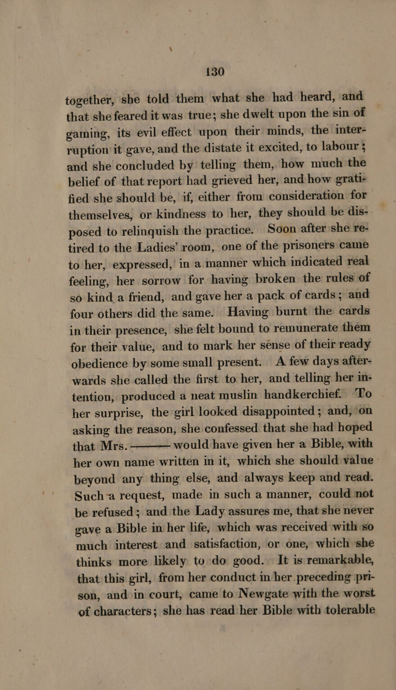 {30 together, she told them what she had heard, and that she feared it was true; she dwelt upon the sin of gaming, its evil effect upon their minds, the inter- ruption it gave, and the distate it excited, to labour 3 and she concluded by telling them, how much the belief of that report had grieved her, and how grati- fied she should be, if, either from consideration for themselves, or kindness to her, they should be dis- posed to relinquish the practice. Soon after she re- tired to the Ladies’ room, one of the prisoners came to her, expressed,’ in ‘a manner which indicated real feeling, her sorrow for having broken the rules of so kind a friend, and gave her a pack of cards; and four others did the same. Having burnt the cards in their presence, she felt bound to remunerate them for their value, and to mark her sense of their ready obedience by some small present. A few days after- wards she called the first to her, and telling her i- tention, produced a neat muslin handkerchief. To — her surprise, the girl looked disappointed ; and, on asking the reason, she confessed that she had hoped that Mrs. - would have given her a Bible, with her own name written in it, which she should value beyond any thing else, and always keep and read. Such-a request, made in such a manner, could not be refused; and the Lady assures me, that she never gave a Bible in her life, which was received with so much interest and satisfaction, or one, which ‘she thinks more likely to do good. It is remarkable, that this girl, from her conduct in her preceding pri- son, and in court, came to Newgate with the worst of characters; she has read her Bible with tolerable