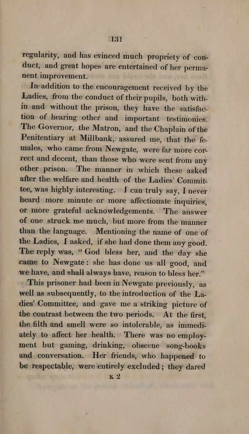 regularity, and has evinced much propriety of con- duct, and great hopes are entertained of her perma- nent improvement. In-addition to the encouragement received by the Ladies, from the conduct of their pupils, both with- in and without the prison, they have the satisfac. tion of hearing other and important testimonies. The Governor, the Matron, and the Chaplain of the Penitentiary at Millbank, assured me, that the fe- males, who came from Newgate, were far more cor: rect and decent, than those who were sent from any other prison. The manner in which these asked after the welfare and heaith of the Ladies’ Commit: tee, was highly interesting. I can truly say, I never heard more minute or more affectionate inquiries, or more grateful acknowledgements. The answer of one struck me much, but more from the manner than the language. Mentioning the name of one of the Ladies, I asked, if she had done them any good. The reply was, ‘God bless her, and the day she came to Newgate: she has done us all good, and we have, and shall always have, reason to bless her.” This prisoner had been in Newgate previously, as well as subsequently, to the introduction of the La- dies’ Committee, and gave me a striking picture of the contrast between the two periods. At the first; the filth and smell were so intolerable, as immedi: ately to affect her health. There was’ no employ- ment but gaming, drinking, obscene song-books and conversation. Her friends, who happened to be respectable, were entirely excluded; they dared K 2