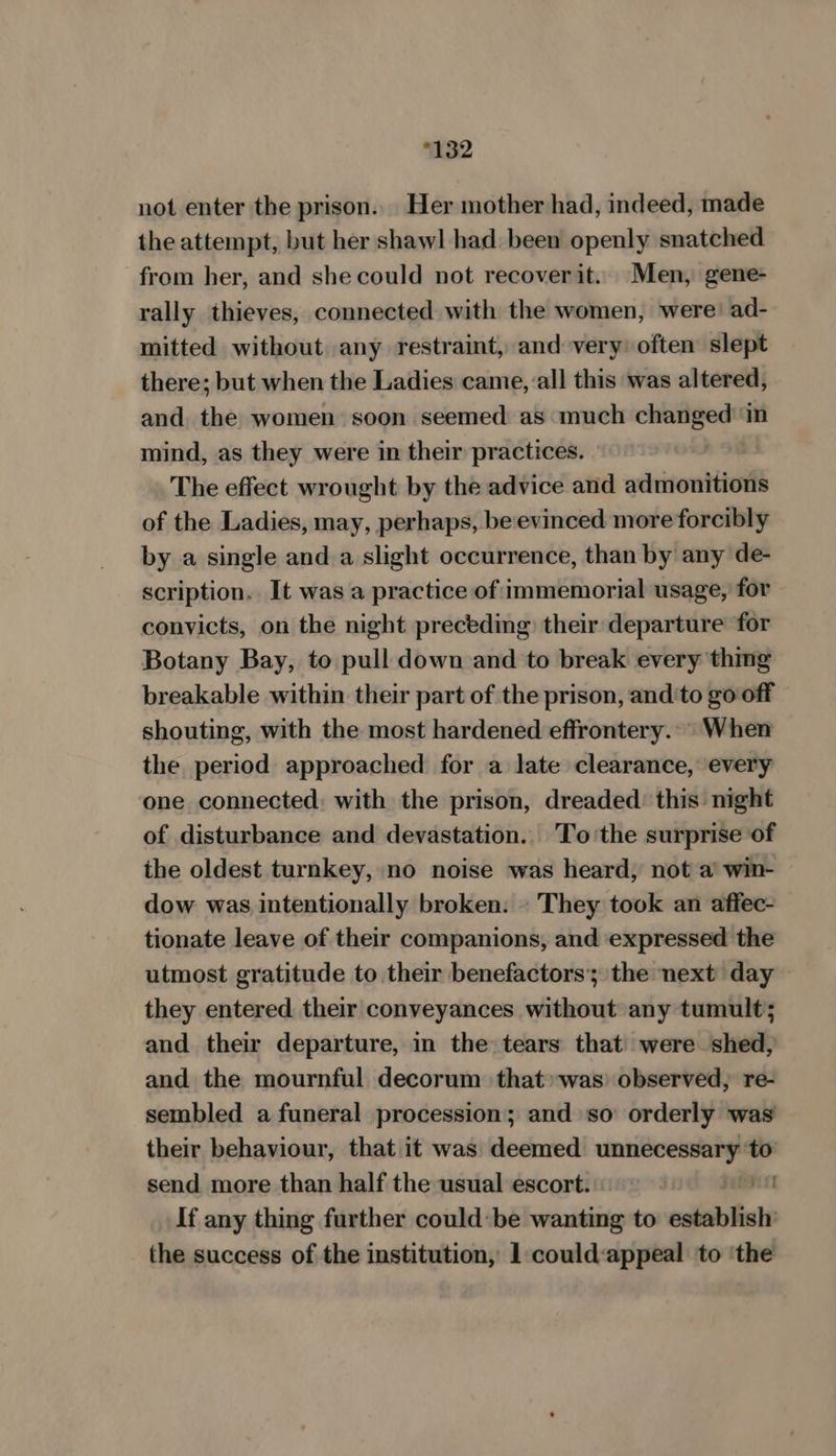 “132 not enter the prison. Her mother had, indeed, made the attempt, but her shawl had been openly snatched from her, and she could not recoverit. Men, gene- rally thieves, connected with the women, were: ad- mitted without any restraint, and very: often slept there; but when the Ladies came, all this was altered, and the women soon seemed as much perieny in mind, as they were in their practices. The effect wrought by the advice and admonitions of the Ladies, may, perhaps, be-evinced more forcibly by a single and a slight occurrence, than by any de- scription. _It was a practice of immemorial usage, for convicts, on the night preceding their departure for Botany Bay, to pull down and to break every thing breakable within their part of the prison, and'to go off shouting, with the most hardened effrontery.° When the period approached for a late clearance, every one connected; with the prison, dreaded: this: night of disturbance and devastation.. To’the surprise of the oldest turnkey, no noise was heard, not a win- dow was intentionally broken: . They took an affec- tionate leave of their companions, and expressed the utmost gratitude to their benefactors’; the next day they entered their conveyances without any tumult; and their departure, in the tears that were shed, and the mournful decorum that» was) observed, re- sembled a funeral procession; and so orderly was their behaviour, that it was deemed ermine ” send more than half the usual escort. If any thing further could: be wanting to cahiiiesls the success of the institution, 1 could:appeal to ‘the