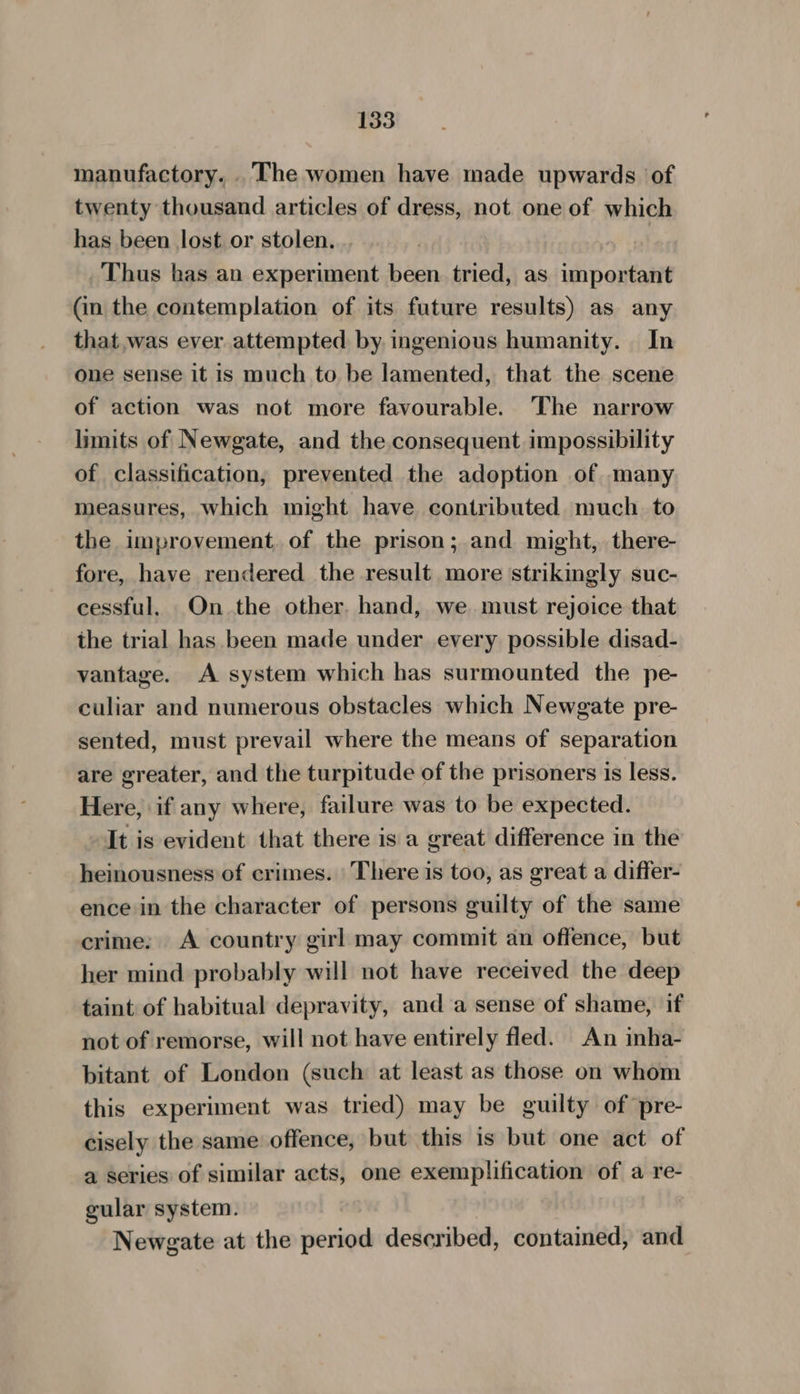 manufactory. . The women have made upwards of twenty thousand articles of dress, not one of which has been lost or stolen. Thus has an experiment been. tried, as isi poueanne (in the contemplation of its future results) as any that.was ever attempted by ingenious humanity. In one sense it is much to be lamented, that the scene of action was not more favourable. The narrow limits of Newgate, and the consequent impossibility of classification, prevented the adoption of many measures, which might have contributed much. to the improvement, of the prison; and might, there- fore, have rendered the result more strikingly suc- cessful. On the other. hand, we must rejoice that the trial has been made under every possible disad- vantage. A system which has surmounted the pe- culiar and numerous obstacles which Newgate pre- sented, must prevail where the means of separation are greater, and the turpitude of the prisoners is less. Here, if any where, failure was to be expected. It is evident that there is a great difference in the heinousness of crimes. There is too, as great a differ- ence in the character of persons guilty of the same crime: A country girl may commit an offence, but her mind probably will not have received the deep taint of habitual depravity, and a sense of shame, if not of remorse, will not have entirely fled. An inha- bitant of London (such at least as those on whom this experiment was tried) may be guilty of pre- cisely the same offence, but this is but one act of a series of similar acts, one exemplification of a re- gular system. Newgate at the ata described, contained, and