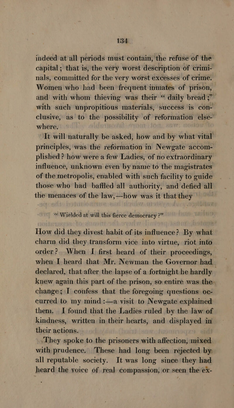 indeed at all periods must contain, the refuse of the capital ; that is, the very worst description of crimi- nals, committed for the very worst excesses of crime. Women who had been frequent inmates of prison, and with whom thieving was their “ daily bread ;” with such unpropitious materials, success is con- clusive, as to the possibility of reformation else- where. | It will naturally be asked, how and by what vital principles, was the reformation in Newgate accom- plished ? how were a few Ladies, of no extraordinary influence, unknown even by name to the magistrates of the metropolis, enabled with such facility to guide those who had baffled all authority, and defied all the menaces of the law,—how was it that they “« Wielded at will this fierce democracy ?” How did they divest habit of its influence? By what charm did they transform vice into virtue, riot into order? When [I first heard of their proceedings, when I heard that Mr. Newman the Governor had declared, that after the lapse of a fortnight he hardly knew again this part of the prison, so entire was the: change; I confess that the foregoing questions oc- curred to my mind :—a visit to Newgate explained them. I found that the Ladies ruled by the law of kindness, written in their hearts, and displayed in their actions. ‘They spoke to the prisoners with affection, mixed with prudence. These had long been rejected by, all reputable society. It was long since they had heard the yoice of real compassion, or seen the ex-