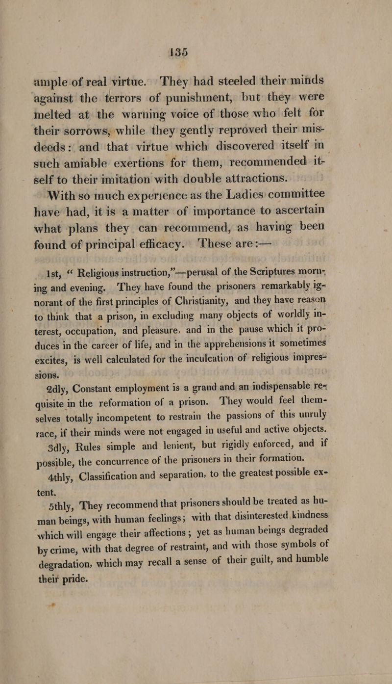 ample of real virtue. They had steeled their minds against the terrors of punishment, but they were melted at the warning voice of those who felt for their sorrows, while they gently reproved their mis- deeds: and that virtue which discovered itself in such amiable exertions for them, recommended ite self to their imitation with double attractions. With so much experience as the Ladies: committee have had, it is a matter of importance to ascertain what plans they can recommend, as having been found of principal efficacy. ‘These are:— ist, “ Religious instruction,”—perusal of the Scriptures morn- ing and evening. ‘They have found the prisoners remarkably ig- norant of the first principles of Christianity, and they have reason to think that a prison, in excluding many objects of worldly in- terest, occupation, and pleasure, and in the pause which it pro- duces in the career of life, and in the apprehensions it sometimes excites, is well calculated for the inculcation of religious impres= sions. | Qdly, Constant employment is a grand and an indispensable re~ quisite in the reformation of a prison. They would feel them- selves totally incompetent to restrain the passions of this unruly race, if their minds were not engaged in useful and active objects. 3dly, Rules simple and lenient, but rigidly enforced, and if possible, the concurrence of the prisoners in their formation. Athly, Classification and separation, to the greatest possible ex- tent. 5thly, They recommend that prisoners should be treated as hu- man beings, with human feelings 5 with that disinterested kindness which will engage their affections, yet as human beings degraded by crime, with that degree of restraint, and with those symbols of degradation, which may recall a sense of their guilt, and humble their pride.