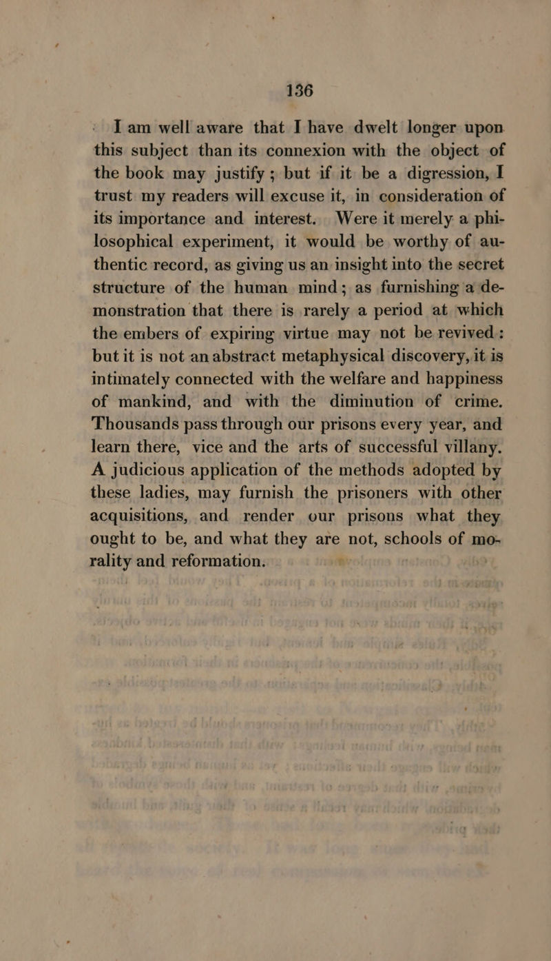 I am well aware that I have dwelt longer upon this subject than its connexion with the object. of the book may justify ; but if it be a digression, I trust my readers will excuse it, in consideration of its importance and interest. Were it merely a phi- losophical experiment, it would be worthy of au- thentic record, as giving us an insight into the secret structure of the human mind; as furnishing a de- monstration that there is rarely a period at which the embers of expiring virtue may not be revived : but it is not anabstract metaphysical discovery, it is intimately connected with the welfare and happiness of mankind, and with the diminution of crime. Thousands pass through our prisons every year, and learn there, vice and the arts of successful villany. A judicious application of the methods adopted by these ladies, may furnish the prisoners with other acquisitions, and render our prisons what they ought to be, and what they are not, schools of mo- rality and reformation. n )